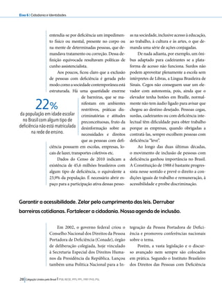 Eixo 6 l Cidadania e Identidades 
entendia-se por deficiência um impedimen-to 
físico ou mental, presente no corpo ou 
na mente de determinadas pessoas, que de-mandava 
tratamento ou correção. Dessa de-finição 
equivocada resultavam políticas de 
cunho assistencialista. 
Aos poucos, ficou claro que a exclusão 
de pessoas com deficiência é gerada pelo 
modo como a sociedade contemporânea está 
estruturada. Há uma quantidade enorme 
de barreiras, que se ma-nifestam 
em ambientes 
restritivos, práticas dis-criminatórias 
22% 
218 Coligação Unidos pelo Brasil l PSB, REDE, PPS, PPL, PRP, PHS, PSL 
e atitudes 
preconceituosas, fruto da 
desinformação sobre as 
necessidades e direitos 
que as pessoas com defi-ciência 
possuem em escolas, empresas, lo-cais 
de lazer, transportes coletivos etc. 
Dados do Censo de 2010 indicam a 
existência de 45,6 milhões brasileiros com 
algum tipo de deficiência, o equivalente a 
23,9% da população. É necessário abrir es-paço 
para a participação ativa dessas pesso-as 
na sociedade, inclusive acesso à educação, 
ao trabalho, à cultura e às artes, o que de-manda 
uma série de ações conjugadas. 
De nada adianta, por exemplo, um ôni-bus 
adaptado para cadeirantes se a plata-forma 
de acesso não funciona. Surdos não 
podem aproveitar plenamente a escola sem 
intérpretes de Libras, a Língua Brasileira de 
Sinais. Cegos não conseguem usar um ele-vador 
com autonomia, pois, ainda que o 
elevador tenha botões em Braille, normal-mente 
não tem áudio ligado para avisar que 
chegou ao destino desejado. Pessoas cegas, 
surdas, cadeirantes ou com deficiência inte-lectual 
têm dificuldade para obter trabalho 
porque as empresas, quando obrigadas a 
contratá-las, sempre escolhem pessoas com 
deficiência “leve”. 
Ao longo das duas últimas décadas, 
o movimento de inclusão de pessoas com 
deficiência ganhou importância no Brasil. 
A Constituição de 1988 é bastante progres-sista 
nesse sentido e prevê o direito a con-dições 
iguais de trabalho e remuneração, à 
acessibilidade e proíbe discriminação. 
Em 2002, o governo federal criou o 
Conselho Nacional dos Direitos da Pessoa 
Portadora de Deficiência (Conade), órgão 
de deliberação colegiada, hoje vinculado 
à Secretaria Especial dos Direitos Huma-nos 
da Presidência da República. Lançou 
também uma Política Nacional para a In-tegração 
da Pessoa Portadora de Defici-ência 
e promoveu conferências nacionais 
sobre o tema. 
Porém, a vasta legislação e o discur-so 
avançado nem sempre são colocados 
em prática. Segundo o Instituto Brasileiro 
dos Direitos das Pessoas com Deficiência 
da população em idade escolar 
no Brasil com algum tipo de 
deficiência não está matriculada 
na rede de ensino. 
Garantir a acessibilidade. Zelar pelo cumprimento das leis. Derrubar 
barreiras cotidianas. Fortalecer a cidadania. Nossa agenda de inclusão. 
 