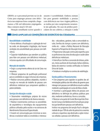 Programa de Governo l Plano de ação para mudar o Brasil 219 
6 
(IBDD), se o percentual previsto na Lei de 
Cotas para empregar pessoas com defici-ência 
nas empresas fosse cumprido, chega-ríamos 
a 926 mil deficientes empregados. 
Mas o número atual é 325 mil. 
Situação semelhante ocorre quando o 
assunto é acessibilidade. Embora existam 
leis para garantir mobilidade a pessoas 
com deficiência nas vias e órgãos públicos, 
as multas por não-cumprimento raramen-te 
são aplicadas. No caso de prédios parti-culares 
de uso coletivo, a situação é ainda 
COMO AMPLIAR AS CONDIÇÕES DE EXERCÍCIO DA CIDADANIA 
Acessibilidade e mobilidade 
• Tornar efetivas a fiscalização e a aplicação de mul-tas 
onde, em desrespeito à legislação, não houver 
condições de acessibilidade para pessoas com defi-ciência. 
• Capacitar trabalhadores que atendem ao público 
para lidar com pessoas com deficiência intelectual, 
inclusive aquelas com dificuldades de comunicação. 
Mercado de trabalho 
• Exigir o cumprimento efetivo da Lei de Cotas nas 
empresas. 
• Oferecer programas de qualificação profissional 
para os candidatos às vagas inclusivas das empresas. 
• Realizar concursos públicos adaptados, visando à 
inserção no mercado de trabalho de pessoas com 
deficiência intelectual que comprovem aptidões e 
potencialidades. 
Serviços de educação e saúde 
• Desenvolver metodologias próprias de ensino 
para pessoas com deficiência de diversa natureza. 
• Realizar investimentos contínuos na acessibilida-de 
arquitetônica e tecnológica dos equipamentos 
públicos utilizados pelas escolas e nas estruturas de 
Atendimento Educacional Especializado. 
• Investir em comunicação para minimizar as resis-tências 
e esclarecer todos os envolvidos e interessa-dos 
– educadores, gestores, toda a comunidade es-colar, 
famílias de crianças e jovens com deficiência, 
mídia etc. – sobre a Política Nacional de Educação 
Especial na Perspectiva da Educação Inclusiva. 
• Proporcionar educação continuada específica para 
os profissionais das áreas de educação e saúde sobre 
deficiências intelectuais. 
• Intensificar e facilitar a concessão de órteses, próte-ses, 
meios auxiliares de locomoção, bolsas coletoras, 
bolsas de ostomia e sondas certificadas no Sistema 
Único de Saúde. 
• Fortalecer e multiplicar os centros de reabilitação. 
Gestão pública e financiamentos 
• Criar programas para capacitar os quadros das ad-ministrações 
públicas das três esferas de governo para 
interagir com pessoas com deficiência visual e auditiva 
mediante a participação em cursos de libras e braile. 
• Incentivar a participação efetiva de pessoas com 
deficiência na definição de políticas públicas para 
elas, mediante conferências, fóruns e consultas. 
• Reservar uma parte do Fundo Municipal dos Direi-tos 
da Criança e do Adolescente (Fumcad) para proje-tos 
que beneficiem pessoas com deficiência. 
Instituir nos programas de isenção fiscal a obrigato-riedade 
de que 10% do valor do patrocínio a eventos 
culturais e esportivos seja destinado a ações inclusi-vas 
voltadas a pessoas com deficiência. 
 