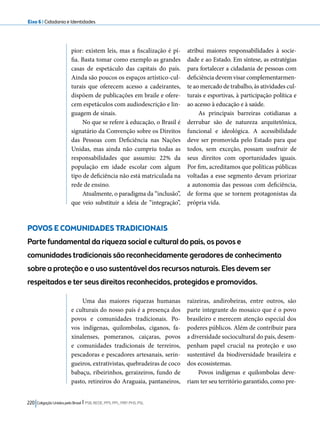 Eixo 6 l Cidadania e Identidades 
pior: existem leis, mas a fiscalização é pí-fia. 
Basta tomar como exemplo as grandes 
casas de espetáculo das capitais do país. 
Ainda são poucos os espaços artístico-cul-turais 
que oferecem acesso a cadeirantes, 
dispõem de publicações em braile e ofere-cem 
espetáculos com audiodescrição e lin-guagem 
de sinais. 
No que se refere à educação, o Brasil é 
signatário da Convenção sobre os Direitos 
das Pessoas com Deficiência nas Nações 
Unidas, mas ainda não cumpriu todas as 
responsabilidades que assumiu: 22% da 
população em idade escolar com algum 
tipo de deficiência não está matriculada na 
rede de ensino. 
Atualmente, o paradigma da “inclusão”, 
que veio substituir a ideia de “integração”, 
POVOS E COMUNIDADES TRADICIONAIS 
Parte fundamental da riqueza social e cultural do país, os povos e 
comunidades tradicionais são reconhecidamente geradores de conhecimento 
sobre a proteção e o uso sustentável dos recursos naturais. Eles devem ser 
respeitados e ter seus direitos reconhecidos, protegidos e promovidos. 
220 Coligação Unidos pelo Brasil l PSB, REDE, PPS, PPL, PRP, PHS, PSL 
atribui maiores responsabilidades à socie-dade 
e ao Estado. Em síntese, as estratégias 
para fortalecer a cidadania de pessoas com 
deficiência devem visar complementarmen-te 
ao mercado de trabalho, às atividades cul-turais 
e esportivas, à participação política e 
ao acesso à educação e à saúde. 
As principais barreiras cotidianas a 
derrubar são de natureza arquitetônica, 
funcional e ideológica. A acessibilidade 
deve ser promovida pelo Estado para que 
todos, sem exceção, possam usufruir de 
seus direitos com oportunidades iguais. 
Por fim, acreditamos que políticas públicas 
voltadas a esse segmento devam priorizar 
a autonomia das pessoas com deficiência, 
de forma que se tornem protagonistas da 
própria vida. 
Uma das maiores riquezas humanas 
e culturais do nosso país é a presença dos 
povos e comunidades tradicionais. Po-vos 
indígenas, quilombolas, ciganos, fa-xinalenses, 
pomeranos, caiçaras, povos 
e comunidades tradicionais de terreiros, 
pescadoras e pescadores artesanais, serin-gueiros, 
extrativistas, quebradeiras de coco 
babaçu, ribeirinhos, geraizeiros, fundo de 
pasto, retireiros do Araguaia, pantaneiros, 
raizeiras, andirobeiras, entre outros, são 
parte integrante do mosaico que é o povo 
brasileiro e merecem atenção especial dos 
poderes públicos. Além de contribuir para 
a diversidade sociocultural do país, desem-penham 
papel crucial na proteção e uso 
sustentável da biodiversidade brasileira e 
dos ecossistemas. 
Povos indígenas e quilombolas deve-riam 
ter seu território garantido, como pre- 
 