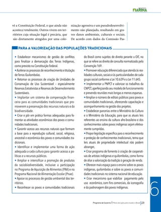 Programa de Governo l Plano de ação para mudar o Brasil 221 
6 
vê a Constituição Federal, o que ainda não 
acontece totalmente. Outros vivem em ter-ritórios 
cuja situação legal é precária, que 
são diretamente atingidos por uma colo-nização 
agressiva e um pseudodesenvolvi-mento 
não planejado, resultando em gra-ves 
danos ambientais, culturais e sociais. 
De acordo com dados da Comissão Pas- 
PARA A VALORIZAÇÃO DAS POPULAÇÕES TRADICIONAIS 
• Estabelecer mecanismos de gestão de conflitos 
para finalizar a demarcação das Terras Indígenas, 
como previsto na Constituição Federal. 
• Acelerar os processos de reconhecimento e titulação 
de Terras Quilombolas. 
• Retomar os processos de criação de Unidades de 
Conservação de Uso Sustentável – especialmente 
Reservas Extrativistas e Reservas de Desenvolvimento 
Sustentáveis. 
• Implantar um sistema de compensação finan-ceira 
para as comunidades tradicionais que pro-moverem 
a preservação dos recursos naturais e da 
biodiversidade. 
• Criar e pôr em prática formas adequadas para fo-mentar 
as atividades econômicas dos povos e comu-nidades 
tradicionais. 
• Garantir acesso aos recursos naturais que formam 
a base para a reprodução cultural, social, religiosa, 
ancestral e econômica dos povos e comunidades tra-dicionais. 
• Identificar e implementar uma forma de ação 
adequada a cada cultura para garantir acesso a po-líticas 
e a recursos públicos. 
• Ampliar e intensificar a promoção de produtos 
da sociobiodiversidade, inclusive a participação 
no Programa de Aquisição de Alimentos (PAA) e no 
Programa Nacional de Alimentação Escolar (Pnae). 
• Apoiar os processos de gestão ambiental dos ter-ritórios. 
• Reconhecer os povos e comunidades tradicionais 
do Brasil como sujeitos de direito perante a OIT, no 
que se refere ao direito de consulta normatizado pela 
Convenção 169. 
• Promover educação diferenciada que atenda às rea-lidades 
culturais, sociais e às particularidades de cada 
grupo social conforme a Lei 10.639 e a Lei 11.645. 
• Implementar a PNPCT e valorizar os trabalhos da 
CNPCT, aperfeiçoando seu modelo de funcionamento 
e prevendo reuniões mais longas e menos esparsas. 
• Ampliar o número de editais públicos para povos e 
comunidades tradicionais, oferecendo capacitação e 
acompanhamento na gestão dos projetos. 
• Estabelecer parcerias entre o Ministério da Cultura 
e o Ministério da Educação, para que as atuais leis 
referentes ao ensino da cultura afro-brasileira e dos 
conhecimentos sobre povos indígenas sejam efetiva-mente 
cumpridas. 
• Propor legislação específica para o reconhecimento 
e proteção de conhecimentos tradicionais, tema que 
leis atuais de propriedade intelectual não podem 
abranger, 
• Criar programa de fomento à criação de cooperati-vas 
de artistas indígenas e quilombolas, como forma 
de aliar a valorização da tradição à geração de renda. 
• Oferecer mais espaço para o ensino sobre os povos 
indígenas, quilombolas e sobre os povos e comuni-dades 
tradicionais no sistema nacional de educação. 
• Criar mecanismo que viabilize pagamento pelo 
uso econômico, com fins comerciais, da iconografia 
e da padronagem dos povos indígenas. 
 