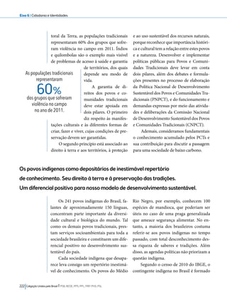 Eixo 6 l Cidadania e Identidades 
toral da Terra, as populações tradicionais 
representaram 60% dos grupos que sofre-ram 
violência no campo em 2011. Índios 
e quilombolas são o exemplo mais visível 
de problemas de acesso à saúde e garantia 
de territórios, dos quais 
depende seu modo de 
vida. 
A garantia de di-reitos 
dos povos e co-munidades 
60% 
Os povos indígenas como depositários de inestimável repertório 
de conhecimento. Seu direito à terra e à preservação das tradições. 
Um diferencial positivo para nosso modelo de desenvolvimento sustentável. 
222 Coligação Unidos pelo Brasil l PSB, REDE, PPS, PPL, PRP, PHS, PSL 
tradicionais 
deve estar apoiada em 
dois pilares. O primeiro 
diz respeito às manifes-tações 
culturais e às diferentes formas de 
criar, fazer e viver, cujas condições de pre-servação 
devem ser garantidas. 
O segundo princípio está associado ao 
direito à terra e aos territórios, à proteção 
e ao uso sustentável dos recursos naturais, 
porque reconhece que importância históri-ca 
e cultural tem a relação entre estes povos 
e a natureza. Desenvolver e implementar 
políticas públicas para Povos e Comuni-dades 
Tradicionais deve levar em conta 
dois pilares, além dos debates e formula-ções 
presentes no processo de elaboração 
da Política Nacional de Desenvolvimento 
Sustentável dos Povos e Comunidades Tra-dicionais 
(PNPCT), e do funcionamento e 
demandas expressas por meio das ativida-des 
e deliberações da Comissão Nacional 
de Desenvolvimento Sustentável dos Povos 
e Comunidades Tradicionais (CNPCT). 
Ademais, consideramos fundamentais 
o conhecimento acumulado pelos PCTs e 
sua contribuição para discutir a passagem 
para uma sociedade de baixo carbono. 
As populações tradicionais 
representaram 
dos grupos que sofreram 
violência no campo 
no ano de 2011. 
Os 241 povos indígenas do Brasil, fa-lantes 
de aproximadamente 150 línguas, 
concentram parte importante da diversi-dade 
cultural e biológica do mundo. Tal 
como os demais povos tradicionais, pres-tam 
serviços socioambientais para toda a 
sociedade brasileira e constituem um dife-rencial 
positivo no desenvolvimento sus-tentável 
do país. 
Cada sociedade indígena que desapa-rece 
leva consigo um repertório inestimá-vel 
de conhecimento. Os povos do Médio 
Rio Negro, por exemplo, conhecem 100 
espécies de mandioca, que poderiam ser 
úteis no caso de uma praga generalizada 
que ameace segurança alimentar. No en-tanto, 
a maioria dos brasileiros costuma 
referir-se aos povos indígenas no tempo 
passado, com total desconhecimento des-sa 
riqueza de saberes e tradições. Além 
disso, as agendas políticas não priorizam a 
questão indígena. 
Segundo o censo de 2010 do IBGE, o 
contingente indígena no Brasil é formado 
 