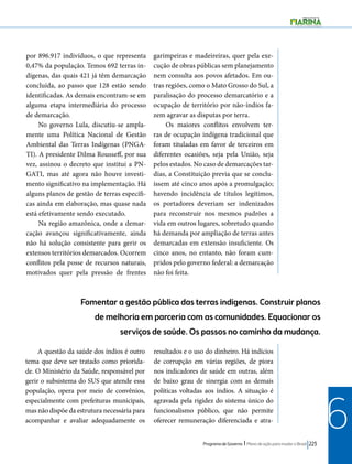 Programa de Governo l Plano de ação para mudar o Brasil 223 
6 
por 896.917 indivíduos, o que representa 
0,47% da população. Temos 692 terras in-dígenas, 
das quais 421 já têm demarcação 
concluída, ao passo que 128 estão sendo 
identificadas. As demais encontram-se em 
alguma etapa intermediária do processo 
de demarcação. 
No governo Lula, discutiu-se ampla-mente 
uma Política Nacional de Gestão 
Ambiental das Terras Indígenas (PNGA-TI). 
A presidente Dilma Rousseff, por sua 
vez, assinou o decreto que institui a PN-GATI, 
mas até agora não houve investi-mento 
significativo na implementação. Há 
alguns planos de gestão de terras específi-cas 
ainda em elaboração, mas quase nada 
está efetivamente sendo executado. 
Na região amazônica, onde a demar-cação 
avançou significativamente, ainda 
não há solução consistente para gerir os 
extensos territórios demarcados. Ocorrem 
conflitos pela posse de recursos naturais, 
motivados quer pela pressão de frentes 
garimpeiras e madeireiras, quer pela exe-cução 
de obras públicas sem planejamento 
nem consulta aos povos afetados. Em ou-tras 
regiões, como o Mato Grosso do Sul, a 
paralisação do processo demarcatório e a 
ocupação de território por não-índios fa-zem 
agravar as disputas por terra. 
Os maiores conflitos envolvem ter-ras 
de ocupação indígena tradicional que 
foram tituladas em favor de terceiros em 
diferentes ocasiões, seja pela União, seja 
pelos estados. No caso de demarcações tar-dias, 
a Constituição previa que se conclu-íssem 
até cinco anos após a promulgação; 
havendo incidência de títulos legítimos, 
os portadores deveriam ser indenizados 
para reconstruir nos mesmos padrões a 
vida em outros lugares, sobretudo quando 
há demanda por ampliação de terras antes 
demarcadas em extensão insuficiente. Os 
cinco anos, no entanto, não foram cum-pridos 
pelo governo federal: a demarcação 
não foi feita. 
Fomentar a gestão pública das terras indígenas. Construir planos 
de melhoria em parceria com as comunidades. Equacionar os 
serviços de saúde. Os passos no caminho da mudança. 
A questão da saúde dos índios é outro 
tema que deve ser tratado como priorida-de. 
O Ministério da Saúde, responsável por 
gerir o subsistema do SUS que atende essa 
população, opera por meio de convênios, 
especialmente com prefeituras municipais, 
mas não dispõe da estrutura necessária para 
acompanhar e avaliar adequadamente os 
resultados e o uso do dinheiro. Há indícios 
de corrupção em várias regiões, de piora 
nos indicadores de saúde em outras, além 
de baixo grau de sinergia com as demais 
políticas voltadas aos índios. A situação é 
agravada pela rigidez do sistema único do 
funcionalismo público, que não permite 
oferecer remuneração diferenciada e atra- 
 