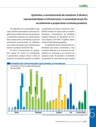 Quilombos: o reconhecimento da resistência. O direito à 
representatividade e à infraestrutura. A necessidade de pôr fim 
ao isolamento e proporcionar a inclusão produtiva. 
AC RR AM AP PA RO AL BA CE MA PB PE PI RN SE TO ES MG RJ SP PR RS SC DF GO MS MT 
Norte Nordeste Sudeste Sul 
Programa de Governo l Plano de ação para mudar o Brasil 225 
6 
Os quilombos são comunidades rurais, 
cujos membros descendem de africanos fu-gidos 
da escravidão, têm laços de parentesco 
e transmitem oralmente seu conhecimento. 
Nem sempre foram constituídos a partir de 
movimentos insurrecionais ou rebelados, 
mas sempre são grupos que resistiram para 
manter os próprios modos de vida. 
O termo “remanescentes de quilom-bos”, 
apesar de escrito na Constituição, 
é questionável, porque remete à ideia de 
resquícios do passado, quando na verdade 
os quilombos são atuais e numerosos. Qui-lombos 
existem em quase todos os estados 
brasileiros. Levantamento da Fundação 
Cultural Palmares, do Ministério da Cul-tura, 
mapeou 3.524 deles. O gráfico abaixo 
revela sua distribuição geográfica. 
Os quilombos ficam normalmente em-brenhados 
nas matas e montanhas, e seus 
membros dedicam-se à economia de sub-sistência, 
ao artesanato e ao comércio em 
pequena escala. No passado, o isolamento 
era garantia de sobrevivência para muitos 
Centro-Oeste 
NÚMERO DE COMUNIDADES QUILOMBOLAS NO BRASIL 
Do total de 2.379, por Unidade da Federação. 
Ano-base 2003 
34 
215 
0 0 6 7 
62 
42 37 
Fonte: Sistema de Monitoramento da Secretaria de Políticas de Promoção da Igualdade Racial. 
577 
543 
118 
72 
22 27 29 
35 
29 
51 
38 
12 
96 
1 
26 22 
68 
210 
 