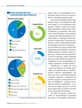 Eixo 6 l Cidadania e Identidades 
Poço ou nascente 
Outra forma 
Cisterna 
Rede geral de distribuição 
0,7% 
82% 
17,6% 
226 Coligação Unidos pelo Brasil l PSB, REDE, PPS, PPL, PRP, PHS, PSL 
grupos. Hoje, sua vulnerabilidade está re-lacionada 
à falta de acesso aos serviços pú-blicos 
e é retratada no quadro ao lado. 
Os aumento da proteção legal aos qui-lombos 
começa na Constituição de 1988, 
cujos artigos 215 e 216 estabelecem salva-guardar 
e valorizar a cultura das comuni-dades 
quilombolas. Embora desde 1988 a 
Constituição já conceituasse como patri-mônio 
cultural brasileiro os bens materiais 
e imateriais dos diferentes grupos da socie-dade 
brasileira – e ainda que o Ato das Dis-posições 
Constitucionais Transitórias reco-nhecesse 
o direito à propriedade definitiva 
dos quilombos sobre terras tradicionais –, 
foi só em 2003 que o Decreto Federal 4.887 
regulamentou como identificar, reconhecer, 
delimitar, demarcar e titular as terras ocu-padas 
por remanescentes dos quilombos. 
O Incra foi nomeado o órgão competente 
para isso na esfera federal, sem prejuízo da 
competência de seus correspondentes nos 
estados, municípios e no Distrito Federal. 
Identificam-se os limites das terras 
a partir das indicações da própria comu-nidade 
e de estudos técnicos e científicos, 
inclusive relatórios antropológicos, que 
levam em conta a caracterização espacial, 
econômica, ambiental e sociocultural do 
território ocupado. A posse da terra não é 
fácil. A autodefinição – a própria comuni-dade 
deve declarar-se quilombola – é só o 
início de um longo processo, ao cabo do 
qual o registro deve ser coletivo, em nome 
de uma Associação de Moradores. 
Em 2007, foi lançada a Política Na-cional 
de Desenvolvimento Sustentável 
para Povos e Comunidades Tradicionais, 
INFRA-ESTRUTURA NAS 
COMUNIDADES QUILOMBOLAS 
Abastecimento de Água 
Escoamento Sanitário 
Fonte: Ministério de Desenvolvimento Social e Combate à Fome. 
50% 
11% 
6% 
33% 
58,4% 
12,1% 
9% 
17,2% 
2,7% 
Fossa rudimentar 
Vala a céu aberto 
Direto para um rio, lago ou mar 
Rede coletora de esgoto ou pluvial 
Fossa séptica 
Outra forma 
Energia Elétrica 
Tarifa Social 
Coleta de Lixo 
24,9% 
 