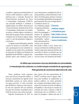 É preciso 
realinhar órgãos 
e ministérios para 
lidar melhor com as 
demandas de grupos 
novos e tradicionais. 
As falhas que consomem recursos destinados às comunidades. 
A manutenção dos costumes e a modernização excludente do agronegócio. 
Pela garantia de uma forma alternativa de vida. 
Programa de Governo l Plano de ação para mudar o Brasil 227 
6 
e também a Agenda Social Quilombola. O 
Decreto 6.040 estabeleceu também com-petências 
para a Comissão Nacional de 
Desenvolvimento Sustentável dos Povos 
e Comunidades Tradicionais (CNPCT), 
cuja principal atribuição é coordenar a 
implementação da Política Nacional para 
o Desenvolvimento Sustentável dos Povos 
e Comunidades Tradicionais. Seu desafio, 
na prática, é alinhar órgãos e ministérios a 
demandas dos grupos recém-reconhecidos 
e daqueles que já lutam há algum tempo, 
como é o caso das populações indígenas e 
extrativistas. 
A Agenda Social Quilombola, definida 
a partir do Decreto no 6.261/2007, conta 
com a participação de onze ministérios ar-ticulados 
em um comitê, sob a coordenação 
da Secretaria de Políticas de Promoção da 
Igualdade Racial (SEPPIR). A agenda com-preende 
quatro eixos temáticos: acesso a 
terra; infraestrutura e qualidade de vida; in-clusão 
produtiva; e desenvolvimento e cida-dania. 
Em linhas gerais, prioriza a inserção 
de comunidades quilombolas em programas 
governamentais de acesso à energia elétrica, 
à assistência técnica ru-ral, 
à habitação popular 
e à segurança alimentar. 
Finalmente, em 
2010, foi promulgado o 
Estatuto da Igualdade 
Racial, que menciona as 
comunidades quilom-bolas, 
determinando in-centivos 
para garantir-lhes 
direito à saúde e à terra. Todos esses 
avanços resultaram da mobilização do mo-vimento 
negro pela reparação histórica da 
escravidão no Brasil, ao perceber que tais 
comunidades viviam em condições precá-rias 
sem contar com assistência do Estado. 
Vários problemas ainda requerem 
ações mais eficazes do governo federal. A 
execução orçamentária da Agenda Social 
Quilombola costuma ser muito inferior 
aos gastos previstos. O valor executado 
pela SEPPIR em relação ao total autoriza-do 
não tem superado 30% em nenhuma 
das ações da secretaria. O problema não é 
a falta de recursos, mas a baixa execução. 
Segundo levantamento de 2012 do 
Ipea, apenas 10% dos representantes da 
CNPCT acreditam exercer alguma influ-ência 
para modificar ou implementar as 
políticas públicas. As razões apontadas 
são a pequena prioridade política que re-cebem 
da Secretaria-Geral da Presidência 
da República, o fato de que as reuniões da 
comissão são curtas e esparsas, a falta de 
remuneração para os membros e a limi-tação 
de passagens e diárias para que se 
 