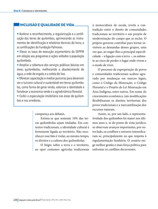 Eixo 6 l Cidadania e Identidades 
compareça aos debates. 
Estima-se que somente 10% das ter-ras 
quilombolas sejam tituladas. Em con-textos 
tradicionais, a identidade cultural é 
fortemente ligada ao território. Não reco-nhecer 
esse fato é violar, ao mesmo tempo, 
os direitos e a cultura dos quilombolas. 
O litígio sobre a terra e o território, 
ao opor costumes agrícolas tradicionais 
228 Coligação Unidos pelo Brasil l PSB, REDE, PPS, PPL, PRP, PHS, PSL 
à monocultura de escala, revela a con-tradição 
entre o direito de comunidades 
tradicionais ao território e um projeto de 
modernização do campo que as exclui. O 
próprio governo contribui para tornar in-visíveis 
as demandas desses grupos, uma 
vez que, ao negar-lhes a principal especifi-cidade 
– a ligação com a terra –, os subme-te 
ao risco de perder o lugar onde vivem e 
o modo de viver. 
O processo de expropriação de povos 
e comunidades tradicionais acabou agra-vado 
por mudanças em marcos legais, 
como o Código da Mineração, o Código 
Florestal e o Projeto de Lei Mineração em 
Área Indígena, entre outros. Em nome do 
crescimento econômico, tais modificações 
flexibilizaram os direitos territoriais dos 
povos tradicionais e a mercantilização dos 
recursos naturais. 
Assim, se, por um lado, a representa-tividade 
dos quilombos foi maior nos últi-mos 
anos e, se do ponto de vista jurídico, 
se observam avanços importantes, por ou-tro 
lado, os conflitos e entraves intensifica-ram- 
se, principalmente no que respeita à 
regulamentação fundiária. O cenário exi-ge 
melhor gestão e mais força política para 
enfrentar os conflitos decorrentes. 
INCLUSÃO E QUALIDADE DE VIDA 
• Acelerar o reconhecimento, a regularização e a certifi-cação 
das terras de quilombos, aprimorando os instru-mentos 
de identificação e relatórios técnicos do Incra, e 
as certificações da Fundação Palmares. 
• Elevar as taxas de execução orçamentária da SEPPIR 
em relação aos programas e ações voltados à população 
quilombola. 
• Ampliar a cobertura dos serviços públicos básicos em 
áreas quilombolas, melhorando o abastecimento de 
água, a rede de esgoto e a coleta de lixo. 
• Oferecer capacitação e mediar parcerias para desenvol-ver 
o turismo cultural e sustentável em terras quilombo-las, 
como forma de gerar renda, valorizar a identidade e 
fortalecer a economia verde e a agrodinâmica florestal. 
• Coibir a especulação imobiliária nas áreas de quilom-bos 
e nos arredores. 
 