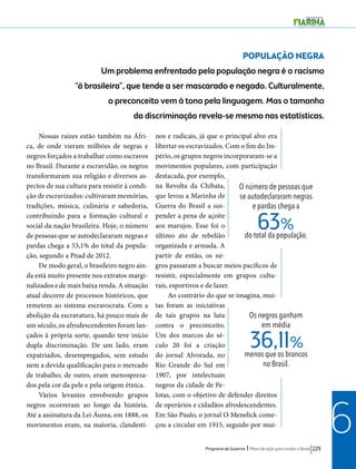 POPULAÇÃO NEGRA 
Um problema enfrentado pela população negra é o racismo 
“à brasileira”, que tende a ser mascarado e negado. Culturalmente, 
o preconceito vem à tona pela linguagem. Mas o tamanho 
da discriminação revela-se mesmo nas estatísticas. 
O número de pessoas que 
se autodeclararam negras 
e pardas chega a 
do total da população. 63% 
Os negros ganham 
em média 
36,11% 
menos que os brancos 
no Brasil. 
Programa de Governo l Plano de ação para mudar o Brasil 229 
6 
Nossas raízes estão também na Áfri-ca, 
de onde vieram milhões de negras e 
negros forçados a trabalhar como escravos 
no Brasil. Durante a escravidão, os negros 
transformaram sua religião e diversos as-pectos 
de sua cultura para resistir à condi-ção 
de escravizados: cultivaram memórias, 
tradições, música, culinária e sabedoria, 
contribuindo para a formação cultural e 
social da nação brasileira. Hoje, o número 
de pessoas que se autodeclararam negras e 
pardas chega a 53,1% do total da popula-ção, 
segundo a Pnad de 2012. 
De modo geral, o brasileiro negro ain-da 
está muito presente nos extratos margi-nalizados 
e de mais baixa renda. A situação 
atual decorre de processos históricos, que 
remetem ao sistema escravocrata. Com a 
abolição da escravatura, há pouco mais de 
um século, os afrodescendentes foram lan-çados 
à própria sorte, quando teve início 
dupla discriminação. De um lado, eram 
expatriados, desempregados, sem estudo 
nem a devida qualificação para o mercado 
de trabalho; de outro, eram menospreza-dos 
pela cor da pele e pela origem étnica. 
Vários levantes envolvendo grupos 
negros ocorreram ao longo da história. 
Até a assinatura da Lei Áurea, em 1888, os 
movimentos eram, na maioria, clandesti-nos 
e radicais, já que o principal alvo era 
libertar os escravizados. Com o fim do Im-pério, 
os grupos negros incorporaram-se a 
movimentos populares, com participação 
destacada, por exemplo, 
na Revolta da Chibata, 
que levou a Marinha de 
Guerra do Brasil a sus-pender 
a pena de açoite 
aos marujos. Esse foi o 
último ato de rebelião 
organizada e armada. A 
partir de então, os ne-gros 
passaram a buscar meios pacíficos de 
resistir, especialmente em grupos cultu-rais, 
esportivos e de lazer. 
Ao contrário do que se imagina, mui-tas 
foram as iniciativas 
de tais grupos na luta 
contra o preconceito. 
Um dos marcos do sé-culo 
20 foi a criação 
do jornal Alvorada, no 
Rio Grande do Sul em 
1907, por intelectuais 
negros da cidade de Pe-lotas, 
com o objetivo de defender direitos 
de operários e cidadãos afrodescendentes. 
Em São Paulo, o jornal O Menelick come-çou 
a circular em 1915, seguido por mui- 
 