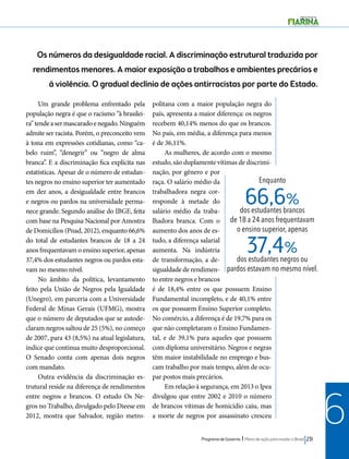 Os números da desigualdade racial. A discriminação estrutural traduzida por 
rendimentos menores. A maior exposição a trabalhos e ambientes precários e 
à violência. O gradual declínio de ações antirracistas por parte do Estado. 
Enquanto 
66,6% 
37,4% 
dos estudantes brancos 
de 18 a 24 anos frequentavam 
o ensino superior, apenas 
dos estudantes negros ou 
pardos estavam no mesmo nível. 
Programa de Governo l Plano de ação para mudar o Brasil 231 
6 
Um grande problema enfrentado pela 
população negra é que o racismo “à brasilei-ra” 
tende a ser mascarado e negado. Ninguém 
admite ser racista. Porém, o preconceito vem 
à tona em expressões cotidianas, como “ca-belo 
ruim”, “denegrir” ou “negro de alma 
branca”. E a discriminação fica explícita nas 
estatísticas. Apesar de o número de estudan-tes 
negros no ensino superior ter aumentado 
em dez anos, a desigualdade entre brancos 
e negros ou pardos na universidade perma-nece 
grande. Segundo análise do IBGE, feita 
com base na Pesquisa Nacional por Amostra 
de Domicílios (Pnad, 2012), enquanto 66,6% 
do total de estudantes brancos de 18 a 24 
anos frequentavam o ensino superior, apenas 
37,4% dos estudantes negros ou pardos esta-vam 
no mesmo nível. 
No âmbito da política, levantamento 
feito pela União de Negros pela Igualdade 
(Unegro), em parceria com a Universidade 
Federal de Minas Gerais (UFMG), mostra 
que o número de deputados que se autode-claram 
negros saltou de 25 (5%), no começo 
de 2007, para 43 (8,5%) na atual legislatura, 
índice que continua muito desproporcional. 
O Senado conta com apenas dois negros 
com mandato. 
Outra evidência da discriminação es-trutural 
reside na diferença de rendimentos 
entre negros e brancos. O estudo Os Ne-gros 
no Trabalho, divulgado pelo Dieese em 
2012, mostra que Salvador, região metro-politana 
com a maior população negra do 
país, apresenta a maior diferença: os negros 
recebem 40,14% menos do que os brancos. 
No país, em média, a diferença para menos 
é de 36,11%. 
As mulheres, de acordo com o mesmo 
estudo, são duplamente vítimas de discrimi-nação, 
por gênero e por 
raça. O salário médio da 
trabalhadora negra cor-responde 
à metade do 
salário médio da traba-lhadora 
branca. Com o 
aumento dos anos de es-tudo, 
a diferença salarial 
aumenta. Na indústria 
de transformação, a de-sigualdade 
de rendimen-to 
entre negros e brancos 
é de 18,4% entre os que possuem Ensino 
Fundamental incompleto, e de 40,1% entre 
os que possuem Ensino Superior completo. 
No comércio, a diferença é de 19,7% para os 
que não completaram o Ensino Fundamen-tal, 
e de 39,1% para aqueles que possuem 
com diploma universitário. Negros e negras 
têm maior instabilidade no emprego e bus-cam 
trabalho por mais tempo, além de ocu-par 
postos mais precários. 
Em relação à segurança, em 2013 o Ipea 
divulgou que entre 2002 e 2010 o número 
de brancos vítimas de homicídio caiu, mas 
a morte de negros por assassinato cresceu 
 