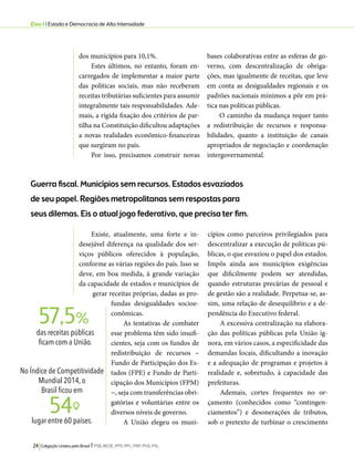 Eixo 1 l Estado e Democracia de Alta Intensidade 
dos municípios para 10,1%. 
Estes últimos, no entanto, foram en-carregados 
de implementar a maior parte 
das políticas sociais, mas não receberam 
receitas tributárias suficientes para assumir 
integralmente tais responsabilidades. Ade-mais, 
a rígida fixação dos critérios de par-tilha 
na Constituição dificultou adaptações 
a novas realidades econômico-financeiras 
que surgiram no país. 
Por isso, precisamos construir novas 
57,5% 
24 Coligação Unidos pelo Brasil l PSB, REDE, PPS, PPL, PRP, PHS, PSL 
bases colaborativas entre as esferas de go-verno, 
com descentralização de obriga-ções, 
mas igualmente de receitas, que leve 
em conta as desigualdades regionais e os 
padrões nacionais mínimos a pôr em prá-tica 
nas políticas públicas. 
O caminho da mudança requer tanto 
a redistribuição de recursos e responsa-bilidades, 
quanto a instituição de canais 
apropriados de negociação e coordenação 
intergovernamental. 
Guerra fiscal. Municípios sem recursos. Estados esvaziados 
de seu papel. Regiões metropolitanas sem respostas para 
seus dilemas. Eis o atual jogo federativo, que precisa ter fim. 
Existe, atualmente, uma forte e in-desejável 
diferença na qualidade dos ser-viços 
públicos oferecidos à população, 
conforme as várias regiões do país. Isso se 
deve, em boa medida, à grande variação 
da capacidade de estados e municípios de 
gerar receitas próprias, dadas as pro-fundas 
desigualdades socioe-conômicas. 
As tentativas de combater 
esse problema têm sido insufi-cientes, 
seja com os fundos de 
redistribuição de recursos – 
Fundo de Participação dos Es-tados 
(FPE) e Fundo de Parti-cipação 
dos Municípios (FPM) 
−, seja com transferências obri-gatórias 
e voluntárias entre os 
diversos níveis de governo. 
A União elegeu os muni-cípios 
como parceiros privilegiados para 
descentralizar a execução de políticas pú-blicas, 
o que esvaziou o papel dos estados. 
Impôs ainda aos municípios exigências 
que dificilmente podem ser atendidas, 
quando estruturas precárias de pessoal e 
de gestão são a realidade. Perpetua-se, as-sim, 
uma relação de desequilíbrio e a de-pendência 
do Executivo federal. 
A excessiva centralização na elabora-ção 
das políticas públicas pela União ig-nora, 
em vários casos, a especificidade das 
demandas locais, dificultando a inovação 
e a adequação de programas e projetos à 
realidade e, sobretudo, à capacidade das 
prefeituras. 
Ademais, cortes frequentes no or-çamento 
(conhecidos como “contingen-ciamentos”) 
e desonerações de tributos, 
sob o pretexto de turbinar o crescimento 
das receitas públicas 
ficam com a União. 
No Índice de Competitividade 
Mundial 2014, o 
Brasil ficou em 
lugar entre 60 países. 54º- 
 