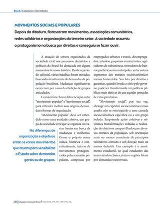 Eixo 6 l Cidadania e Identidades 
MOVIMENTOS SOCIAIS E POPULARES 
Depois da ditadura, floresceram movimentos, associações comunitárias, 
redes solidárias e organizações do terceiro setor. A sociedade assumiu 
o protagonismo na busca por direitos e conseguiu se fazer ouvir. 
A atuação de setores organizados da 
sociedade civil nos processos decisórios e 
políticos do Brasil foi destacada em alguns 
momentos de nossa história. Desde o perío-do 
colonial, várias batalhas foram travadas, 
buscando atendimento de demandas da po-pulação 
brasileira. Mudanças significativas 
ocorreram por causa da ebulição de grupos 
articulados. 
Convém fazer breve diferenciação entre 
“movimento popular” e “movimento social”, 
para entender melhor suas origens, deman-das 
e formas de organização. 
“Movimento popular” deve ser enten-dido 
como uma entidade coletiva, um gru-po 
da sociedade civil que se organiza em vá-rias 
frentes em busca de 
mudanças e melhorias. 
Como o próprio nome 
indica, histórica e con-ceitualmente, 
234 Coligação Unidos pelo Brasil l PSB, REDE, PPS, PPL, PRP, PHS, PSL 
trata-se de 
movimentos protagoni-zados 
pelas camadas po-pulares, 
compostas por 
empregados urbanos e rurais, desemprega-dos, 
artesãos, pequenos comerciantes, agri-cultores 
de subsistência, moradores de bair-ros 
periféricos nas metrópoles, entre outros 
segmentos dos extratos socioeconômicos 
menos favorecidos. Sua luta por direitos e 
garantias, quando levada a sério pelo gover-no, 
pode ser transformada em políticas pú-blicas 
mais efetivas do que aquelas pensadas 
de cima para baixo. 
“Movimento social”, por sua vez, 
abrange um espectro socioeconômico mais 
amplo, não se restringindo a uma camada 
socioeconômica específica ou a um grupo 
isolado. Empreende ações coletivas e rei-vindica 
transformações voltadas à realiza-ção 
de objetivos compartilhados por diver-sos 
extratos da população, sob orientação 
mais ou menos consciente de princípios 
valorativos comuns e sob direção mais ou 
menos definida. Um exemplo é o movi-mento 
estudantil, no qual estudantes das 
mais variadas classes, etnias e regiões lutam 
por demandas transversais. 
Há diferenças de 
organização e objetivos 
entre os vários movimentos 
que atuam para sensibilizar 
o Estado sobre demandas 
gerais ou de grupos. 
 
