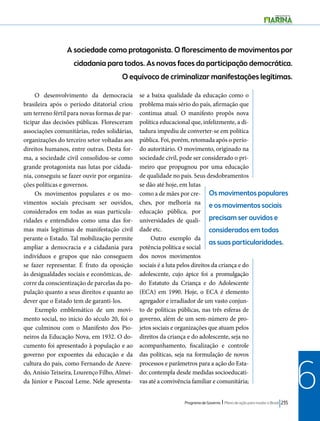A sociedade como protagonista. O florescimento de movimentos por 
cidadania para todos. As novas faces da participação democrática. 
O equívoco de criminalizar manifestações legítimas. 
Os movimentos populares 
e os movimentos sociais 
precisam ser ouvidos e 
considerados em todas 
as suas particularidades. 
Programa de Governo l Plano de ação para mudar o Brasil 235 
6 
O desenvolvimento da democracia 
brasileira após o período ditatorial criou 
um terreno fértil para novas formas de par-ticipar 
das decisões públicas. Floresceram 
associações comunitárias, redes solidárias, 
organizações do terceiro setor voltadas aos 
direitos humanos, entre outras. Desta for-ma, 
a sociedade civil consolidou-se como 
grande protagonista nas lutas por cidada-nia, 
conseguiu se fazer ouvir por organiza-ções 
políticas e governos. 
Os movimentos populares e os mo-vimentos 
sociais precisam ser ouvidos, 
considerados em todas as suas particula-ridades 
e entendidos como uma das for-mas 
mais legítimas de manifestação civil 
perante o Estado. Tal mobilização permite 
ampliar a democracia e a cidadania para 
indivíduos e grupos que não conseguem 
se fazer representar. É fruto da oposição 
às desigualdades sociais e econômicas, de-corre 
da conscientização de parcelas da po-pulação 
quanto a seus direitos e quanto ao 
dever que o Estado tem de garanti-los. 
Exemplo emblemático de um movi-mento 
social, no início do século 20, foi o 
que culminou com o Manifesto dos Pio-neiros 
da Educação Nova, em 1932. O do-cumento 
foi apresentado à população e ao 
governo por expoentes da educação e da 
cultura do país, como Fernando de Azeve-do, 
Anísio Teixeira, Lourenço Filho, Almei-da 
Júnior e Pascoal Leme. Nele apresenta-se 
a baixa qualidade da educação como o 
problema mais sério do país, afirmação que 
continua atual. O manifesto propôs nova 
política educacional que, infelizmente, a di-tadura 
impediu de converter-se em política 
pública. Foi, porém, retomada após o perío-do 
autoritário. O movimento, originado na 
sociedade civil, pode ser considerado o pri-meiro 
que propugnou por uma educação 
de qualidade no país. Seus desdobramentos 
se dão até hoje, em lutas 
como a de mães por cre-ches, 
por melhoria na 
educação pública, por 
universidades de quali-dade 
etc. 
Outro exemplo da 
potência política e social 
dos novos movimentos 
sociais é a luta pelos direitos da criança e do 
adolescente, cujo ápice foi a promulgação 
do Estatuto da Criança e do Adolescente 
(ECA) em 1990. Hoje, o ECA é elemento 
agregador e irradiador de um vasto conjun-to 
de políticas públicas, nas três esferas de 
governo, além de um sem-número de pro-jetos 
sociais e organizações que atuam pelos 
direitos da criança e do adolescente, seja no 
acompanhamento, fiscalização e controle 
das políticas, seja na formulação de novos 
processos e parâmetros para a ação do Esta-do: 
contempla desde medidas socioeducati-vas 
até a convivência familiar e comunitária; 
 