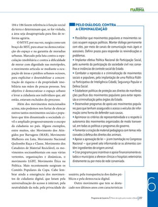 PELO DIÁLOGO, CONTRA 
A CRIMINALIZAÇÃO 
• Possibilitar que movimentos populares e movimentos so-ciais 
ocupem espaços políticos. Manter diálogo permanente 
com eles, por meio de canais de comunicação mais ágeis e 
acessíveis. Definir prazos para responder às reivindicações e 
problemas. 
• Implantar efetiva Política Nacional de Participação Social, 
pelo aumento da participação da sociedade civil nos conse-lhos 
e instâncias de controle social do Estado. 
• Combater a repressão e a criminalização de movimentos 
sociais e populares, pela implantação de uma Política Públi-ca 
Participativa de Inteligência Cidadã, Segurança Popular e 
Defesa Social. 
• Estabelecer políticas de proteção aos direitos de manifesta-ções 
pacíficas dos movimentos populares para evitar repres-são 
e criminalização pelos órgãos do Estado. 
• Desenvolver programas de apoio aos movimentos popula-res 
para que tenham assegurado o acesso a veículos de infor-mação 
como forma de defender suas causas. 
• Aprimorar os critérios de representatividade e o respeito à 
autonomia dos movimentos organizados de modo transver-sal, 
em todas as políticas e programas do governo. 
• Fomentar a criação de material pedagógico com temas rela-cionados 
à defesa dos direitos dos animais. 
• Apoiar a aprovação de lei − já em tramitação no Congresso 
Nacional − que prevê selo informando se os alimentos con-têm 
ingredientes de origem animal. 
• Criar programa para incentivar e apoiar financeiramente es-tados 
e municípios a oferecer clínicas e hospitais veterinários 
diretamente ou por meio de rede conveniada. 
Programa de Governo l Plano de ação para mudar o Brasil 237 
6 
184 e 186 fazem referência à função social 
da terra e determinam que, se for violada, 
a área seja desapropriada para fins de re-forma 
agrária. 
O MTST, por sua vez, surgiu como um 
braço do MST, para atuar na democratiza-ção 
do espaço e na garantia de moradias 
urbanas. Marcado pela luta contra a espe-culação 
imobiliária e contra a dificuldade 
de morar com dignidade nas metrópoles, 
o movimento articula-se mediante a ocu-pação 
de áreas e prédios urbanos ociosos, 
para explicitar e desestabilizar a concen-tração 
de riqueza e da propriedade imo-biliária 
nas mãos de poucas pessoas. Seu 
objetivo é democratizar o espaço urbano 
e levar a cidadania aos indivíduos que, até 
então, estavam excluídos do processo. 
Além dos movimentos mencionados 
acima, não podemos nos furtar de elencar 
outros tantos movimentos sociais e popu-lares 
que têm dinamizado a sociedade ci-vil 
e ampliado progressivamente o escopo 
da cidadania no país. Alguns exemplos, 
entre muitos, são: Movimento dos Atin-gidos 
por Barragens (MAB), Movimento 
Mulheres em Luta, Movimento Nacional 
Quilombo Raça e Classe, Movimento dos 
Catadores de Material Reciclável, os mo-vimentos 
socioambientais em suas várias 
vertentes, organizações e dinâmicas, o 
movimento LGBT, Movimento Ética na 
Política. Mais recentemente surgiram os 
Comitês Populares da Copa. Cabe lem-brar 
ainda a emergência dos movimen-tos 
de cidadania digital, que lutam pela 
universalização do acesso à internet, pela 
neutralidade da rede, pela privacidade do 
usuário, pela transparência dos dados pú-blicos 
e pela democracia digital. 
Outro movimento que tem se desta-cado 
nos últimos anos com características 
 