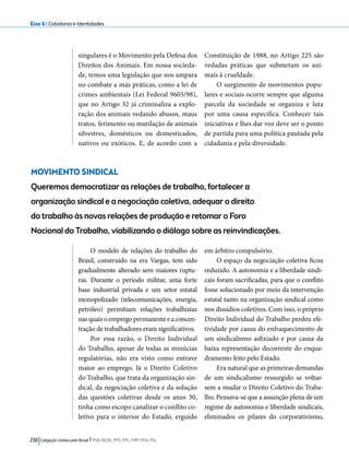 Eixo 6 l Cidadania e Identidades 
singulares é o Movimento pela Defesa dos 
Direitos dos Animais. Em nossa socieda-de, 
temos uma legislação que nos ampara 
no combate a más práticas, como a lei de 
crimes ambientais (Lei Federal 9605/98), 
que no Artigo 32 já criminaliza a explo-ração 
dos animais vedando abusos, maus 
tratos, ferimento ou mutilação de animais 
silvestres, domésticos ou domesticados, 
nativos ou exóticos. E, de acordo com a 
MOVIMENTO SINDICAL 
Queremos democratizar as relações de trabalho, fortalecer a 
organização sindical e a negociação coletiva, adequar o direito 
do trabalho às novas relações de produção e retomar o Foro 
Nacional do Trabalho, viabilizando o diálogo sobre as reinvindicações. 
238 Coligação Unidos pelo Brasil l PSB, REDE, PPS, PPL, PRP, PHS, PSL 
Constituição de 1988, no Artigo 225 são 
vedadas práticas que submetam os ani-mais 
à crueldade. 
O surgimento de movimentos popu-lares 
e sociais ocorre sempre que alguma 
parcela da sociedade se organiza e luta 
por uma causa específica. Conhecer tais 
iniciativas e lhes dar voz deve ser o ponto 
de partida para uma política pautada pela 
cidadania e pela diversidade. 
O modelo de relações do trabalho do 
Brasil, construído na era Vargas, tem sido 
gradualmente alterado sem maiores ruptu-ras. 
Durante o período militar, uma forte 
base industrial privada e um setor estatal 
monopolizado (telecomunicações, energia, 
petróleo) permitiam relações trabalhistas 
nas quais o emprego permanente e a concen-tração 
de trabalhadores eram significativos. 
Por essa razão, o Direito Individual 
do Trabalho, apesar de todas as minúcias 
regulatórias, não era visto como entrave 
maior ao emprego. Já o Direito Coletivo 
do Trabalho, que trata da organização sin-dical, 
da negociação coletiva e da solução 
das questões coletivas desde os anos 30, 
tinha como escopo canalizar o conflito co-letivo 
para o interior do Estado, erguido 
em árbitro compulsório. 
O espaço da negociação coletiva ficou 
reduzido. A autonomia e a liberdade sindi-cais 
foram sacrificadas, para que o conflito 
fosse solucionado por meio da intervenção 
estatal tanto na organização sindical como 
nos dissídios coletivos. Com isso, o próprio 
Direito Individual do Trabalho perdeu efe-tividade 
por causa do enfraquecimento de 
um sindicalismo asfixiado e por causa da 
baixa representação decorrente do enqua-dramento 
feito pelo Estado. 
Era natural que as primeiras demandas 
de um sindicalismo ressurgido se voltas-sem 
a mudar o Direito Coletivo do Traba-lho. 
Pensava-se que a assunção plena de um 
regime de autonomia e liberdade sindicais, 
eliminados os pilares do corporativismo, 
 