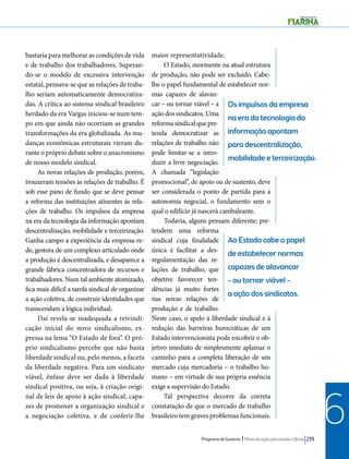 Os impulsos da empresa 
na era da tecnologia da 
informação apontam 
para descentralização, 
mobilidade e terceirização. 
Ao Estado cabe o papel 
de estabelecer normas 
capazes de alavancar 
– ou tornar viável – 
a ação dos sindicatos. 
Programa de Governo l Plano de ação para mudar o Brasil 239 
6 
bastaria para melhorar as condições de vida 
e de trabalho dos trabalhadores. Superan-do- 
se o modelo de excessiva intervenção 
estatal, pensava-se que as relações de traba-lho 
seriam automaticamente democratiza-das. 
A crítica ao sistema sindical brasileiro 
herdado da era Vargas iniciou-se num tem-po 
em que ainda não ocorriam as grandes 
transformações da era globalizada. As mu-danças 
econômicas estruturais vieram du-rante 
o próprio debate sobre o anacronismo 
de nosso modelo sindical. 
As novas relações de produção, porém, 
trouxeram tensões às relações de trabalho. É 
sob esse pano de fundo que se deve pensar 
a reforma das instituições atinentes às rela-ções 
de trabalho. Os impulsos da empresa 
na era da tecnologia da informação apontam 
descentralização, mobilidade e terceirização. 
Ganha campo a experiência da empresa-re-de, 
gestora de um complexo articulado onde 
a produção é descentralizada, e desaparece a 
grande fábrica concentradora de recursos e 
trabalhadores. Num tal ambiente atomizado, 
fica mais difícil a tarefa sindical de organizar 
a ação coletiva, de construir identidades que 
transcendam a lógica individual. 
Daí revela-se inadequada a reivindi-cação 
inicial do novo sindicalismo, ex-pressa 
na lema “O Estado de fora”. O pró-prio 
sindicalismo percebe que não basta 
liberdade sindical ou, pelo menos, a faceta 
da liberdade negativa. Para um sindicato 
viável, ênfase deve ser dada à liberdade 
sindical positiva, ou seja, à criação origi-nal 
de leis de apoio à ação sindical, capa-zes 
de promover a organização sindical e 
a negociação coletiva, e de conferir-lhe 
maior representatividade. 
O Estado, mormente na atual estrutura 
de produção, não pode ser excluído. Cabe-lhe 
o papel fundamental de estabelecer nor-mas 
capazes de alavan-car 
– ou tornar viável – a 
ação dos sindicatos. Uma 
reforma sindical que pre-tenda 
democratizar as 
relações de trabalho não 
pode limitar-se a intro-duzir 
a livre negociação. 
A chamada “legislação 
promocional”, de apoio ou de sustento, deve 
ser considerada o ponto de partida para a 
autonomia negocial, o fundamento sem o 
qual o edifício já nascerá cambaleante. 
Todavia, alguns pensam diferente; pre-tendem 
uma reforma 
sindical cuja finalidade 
única é facilitar a des-regulamentação 
das re-lações 
de trabalho, que 
objetive favorecer ten-dências 
já muito fortes 
nas novas relações de 
produção e de trabalho. 
Neste caso, o apelo à liberdade sindical e à 
redução das barreiras burocráticas de um 
Estado intervencionista pode encobrir o ob-jetivo 
imediato de simplesmente aplainar o 
caminho para a completa liberação de um 
mercado cuja mercadoria – o trabalho hu-mano 
– em virtude de sua própria essência 
exige a supervisão do Estado. 
Tal perspectiva decorre da correta 
constatação de que o mercado de trabalho 
brasileiro tem graves problemas funcionais. 
 