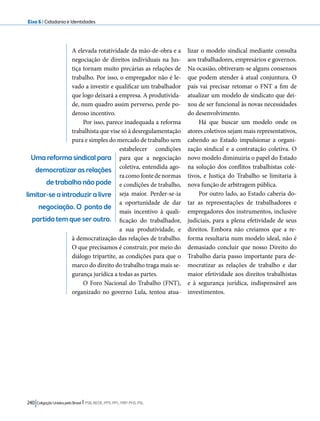 Eixo 6 l Cidadania e Identidades 
A elevada rotatividade da mão-de-obra e a 
negociação de direitos individuais na Jus-tiça 
tornam muito precárias as relações de 
trabalho. Por isso, o empregador não é le-vado 
a investir e qualificar um trabalhador 
que logo deixará a empresa. A produtivida-de, 
num quadro assim perverso, perde po-deroso 
incentivo. 
Por isso, parece inadequada a reforma 
trabalhista que vise só à desregulamentação 
pura e simples do mercado de trabalho sem 
estabelecer condições 
para que a negociação 
coletiva, entendida ago-ra 
como fonte de normas 
e condições de trabalho, 
seja maior. Perder-se-ia 
a oportunidade de dar 
mais incentivo à quali-ficação 
do trabalhador, 
a sua produtividade, e 
à democratização das relações de trabalho. 
O que precisamos é construir, por meio do 
diálogo tripartite, as condições para que o 
marco do direito do trabalho traga mais se-gurança 
jurídica a todas as partes. 
O Foro Nacional do Trabalho (FNT), 
organizado no governo Lula, tentou atua-lizar 
240 Coligação Unidos pelo Brasil l PSB, REDE, PPS, PPL, PRP, PHS, PSL 
o modelo sindical mediante consulta 
aos trabalhadores, empresários e governos. 
Na ocasião, obtiveram-se alguns consensos 
que podem atender à atual conjuntura. O 
país vai precisar retomar o FNT a fim de 
atualizar um modelo de sindicato que dei-xou 
de ser funcional às novas necessidades 
do desenvolvimento. 
Há que buscar um modelo onde os 
atores coletivos sejam mais representativos, 
cabendo ao Estado impulsionar a organi-zação 
sindical e a contratação coletiva. O 
novo modelo diminuiria o papel do Estado 
na solução dos conflitos trabalhistas cole-tivos, 
e Justiça do Trabalho se limitaria à 
nova função de arbitragem pública. 
Por outro lado, ao Estado caberia do-tar 
as representações de trabalhadores e 
empregadores dos instrumentos, inclusive 
judiciais, para a plena efetividade de seus 
direitos. Embora não creiamos que a re-forma 
resultaria num modelo ideal, não é 
demasiado concluir que nosso Direito do 
Trabalho daria passo importante para de-mocratizar 
as relações de trabalho e dar 
maior efetividade aos direitos trabalhistas 
e à segurança jurídica, indispensável aos 
investimentos. 
Uma reforma sindical para 
democratizar as relações 
de trabalho não pode 
limitar-se a introduzir a livre 
negociação. O ponto de 
partida tem que ser outro. 
 