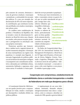 1 pelo aumento do consumo, diminuem o 
caixa de governos estaduais e municipais 
e prejudicam a continuidade da execução 
das políticas. É o caso, por exemplo, das 
desonerações de IPI e de outros impostos. 
As contribuições, que constituem receitas 
não partilhadas com estados e municípios, 
não sofrem cortes. 
Conflitos entre 
confederações 
de prefeitos e 
Presidência da 
República têm 
sido o mote 
do relacionamento 
federativo. 
Programa de Governo l Plano de ação para mudar o Brasil 25 
Os conflitos entre confederações de 
prefeitos e Presidência da República têm 
se tornado o mote do relacionamento fe-derativo 
no Brasil há vários anos. Quanto 
aos estados, salvo poucas exceções, perde-ram 
o protagonismo na articulação com 
seus próprios municípios. 
Numerosas questões que transcen-dem 
o âmbito local e regional deixam de 
receber tratamento adequado. A formação 
de zonas metropolitanas nas regiões mais 
populosas é o exemplo mais flagrante. A 
execução fragmentada de políticas públi-cas 
em territórios de municípios contíguos 
é incompatível com o atendimento satisfa-tório 
a demandas por mobilidade urbana, 
saneamento, habitação e segurança, entre 
várias outras. O resultado é a baixa quali-dade 
dos serviços prestados à população. 
Na busca por mais investimentos, es-tados 
e municípios entram na guerra fis-cal, 
que vai sendo reproduzida até que o 
país consiga fazer uma 
reforma tributária que 
reequilibre a federação. 
Todas essas dis-funções 
se refletem de 
forma particularmente 
grave na baixa qualida-de 
do conjunto da infra-estrutura 
nacional. Os 
caminhos da competiti-vidade 
se fecham para o 
setor produtivo. 
No Índice de Competitividade Mun-dial 
2014 do International Institute for 
Management Development, o Brasil ficou 
em 54º lugar entre 60 países, à frente ape-nas 
de Grécia, Bulgária, Croácia, Vene-zuela 
e Argentina. Obrigado a lidar com 
os diversos níveis do setor público – fede-ral, 
estadual e municipal −, o mercado re-passa 
o alto custo logístico a seus preços. 
O cidadão é quem paga a conta. 
Cooperação com compromisso, estabelecimento de 
responsabilidades claras e controles transparentes: o modelo 
do federalismo em rede que desejamos para o Brasil. 
A Constituição Federal de 1988 forne-ceu 
um quadro precário para a responsa-bilização 
de União, estados e municípios 
por desempenho e resultados obtidos nas 
políticas públicas. 
A implementação de um novo fede-ralismo, 
entretanto, demanda relações 
intergovernamentais mais claras e coope-rativas, 
como se começou a desenhar em 
meados de 1990, quando o governo federal 
 