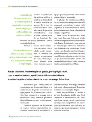 Eixo 1 l Estado e Democracia de Alta Intensidade 
assumiu a coordenação 
das políticas públicas e 
impôs a disciplina fiscal 
às demais instâncias de 
governo. De lá para cá, 
outras iniciativas, como 
a formação de parcerias 
interfederativas – para 
as quais a aprovação da 
Lei de Consórcios Pú-blicos 
foi um avanço importante – têm se 
mostrado frutíferas. 
Abriram-se também fóruns delibera-tivos 
horizontais – entre 
estados e entre municí-pios 
– e comissões que 
reúnem representantes 
das várias esferas de go-verno. 
Embora ainda 
pouco numerosos, esses 
26 Coligação Unidos pelo Brasil l PSB, REDE, PPS, PPL, PRP, PHS, PSL 
espaços podem promover conhecimento 
mútuo, diálogo e negociação. 
A aplicação dos princípios de colabora-ção, 
horizontalização e organização de redes 
tem grande potencial para produzir políti-cas 
públicas de maneira sustentável, estimu-lando 
trocas de experiências e formação de 
sinergias cooperativas. 
Nesse cenário, a Presidência da Repú-blica 
exerce liderança efetiva, que sinaliza 
vontade e compromisso de coordenar a des-centralização 
de atribuições e de recursos. 
E o fermento para estimular a colaboração 
entre União, estados, municípios e Distrito 
Federal é um desenho mais flexível e apro-priado 
de incentivos institucionais e corres-ponsabilização. 
Ademais, arranjos horizon-tais 
que incluam o mercado, o terceiro setor 
e a população promovem maior integração 
e efetividade nas políticas públicas. 
Justiça tributária, modernização da gestão, participação social, 
crescimento econômico, qualidade de vida e meio ambiente 
saudável: objetivos indissociáveis de nossa estratégia federativa. 
Acreditamos que a aliança entre os 
instrumentos da democracia digital e a 
modernização da gestão impulsionará as 
engrenagens do funcionamento federa-tivo. 
Tudo isso deverá se conjugar com a 
promoção da justiça tributária, que atenue 
desigualdades regionais e permita autode-terminação. 
Promover equidade na distribuição 
de recursos públicos exigirá instituir me-canismos 
sustentáveis de redistribuição e 
concentrar esforços para atingir patamares 
mais justos e homogêneos de desenvolvi-mento 
em todas as regiões do país. 
Com responsabilidade e controle, o 
governo da coligação Unidos pelo Brasil 
constituirá as ferramentas de uma estra-tégia 
de sucesso para seguir o caminho da 
superação dos desequilíbrios, da concor-rência 
predatória e de uma espécie de au-tarquismo 
que ainda impregnam o sistema 
federativo brasileiro. 
Arranjos que 
incluam o mercado, 
o terceiro setor e a 
população promovem 
maior integração, 
e efetividade nas 
políticas públicas. 
Fóruns horizontais e 
comissões que reúnem 
várias esferas de governo 
são espaços de diálogo 
e negociação. 
 