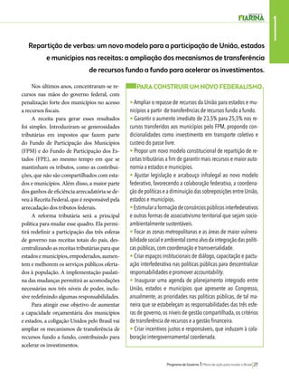 1 Repartição de verbas: um novo modelo para a participação de União, estados 
e municípios nas receitas; a ampliação dos mecanismos de transferência 
de recursos fundo a fundo para acelerar os investimentos. 
Programa de Governo l Plano de ação para mudar o Brasil 27 
Nos últimos anos, concentraram-se re-cursos 
nas mãos do governo federal, com 
penalização forte dos municípios no acesso 
a recursos fiscais. 
A receita para gerar esses resultados 
foi simples. Introduziram-se generosidades 
tributárias em impostos que fazem parte 
do Fundo de Participação dos Municípios 
(FPM) e do Fundo de Participação dos Es-tados 
(FPE), ao mesmo tempo em que se 
mantinham os tributos, como as contribui-ções, 
que não são compartilhados com esta-dos 
e municípios. Além disso, a maior parte 
dos ganhos de eficiência arrecadatória se de-veu 
à Receita Federal, que é responsável pela 
arrecadação dos tributos federais. 
A reforma tributária será a principal 
política para mudar esse quadro. Ela permi-tirá 
redefinir a participação das três esferas 
de governo nas receitas totais do país, des-centralizando 
as receitas tributárias para que 
estados e municípios, empoderados, aumen-tem 
e melhorem os serviços públicos oferta-dos 
à população. A implementação paulati-na 
das mudanças permitirá as acomodações 
necessárias nos três níveis de poder, inclu-sive 
redefinindo algumas responsabilidades. 
Para atingir esse objetivo de aumentar 
a capacidade orçamentária dos municípios 
e estados, a coligação Unidos pelo Brasil vai 
ampliar os mecanismos de transferência de 
recursos fundo a fundo, contribuindo para 
acelerar os investimentos. 
PARA CONSTRUIR UM NOVO FEDERALISMO 
• Ampliar o repasse de recursos da União para estados e mu-nicípios 
a partir de transferências de recursos fundo a fundo. 
• Garantir o aumento imediato de 23,5% para 25,5% nos re-cursos 
transferidos aos municípios pelo FPM, propondo con-dicionalidades 
como investimento em transporte coletivo e 
custeio do passe livre. 
• Propor um novo modelo constitucional de repartição de re-ceitas 
tributárias a fim de garantir mais recursos e maior auto-nomia 
a estados e municípios. 
• Ajustar legislação e arcabouço infralegal ao novo modelo 
federativo, favorecendo a colaboração federativa, a coordena-ção 
de políticas e a diminuição das sobreposições entre União, 
estados e municípios. 
• Estimular a formação de consórcios públicos interfederativos 
e outras formas de associativismo territorial que sejam socio-ambientalmente 
sustentáveis. 
• Focar as zonas metropolitanas e as áreas de maior vulnera-bilidade 
social e ambiental como alvo da integração das políti-cas 
públicas, com coordenação e transversalidade. 
• Criar espaços institucionais de diálogo, capacitação e pactu-ação 
interfederativa nas políticas públicas para descentralizar 
responsabilidades e promover accountability. 
• Inaugurar uma agenda de planejamento integrado entre 
União, estados e municípios que apresente ao Congresso, 
anualmente, as prioridades nas políticas públicas, de tal ma-neira 
que se estabeleçam as responsabilidades das três esfe-ras 
de governo, os níveis de gestão compartilhada, os critérios 
de transferência de recursos e a gestão financeira. 
• Criar incentivos justos e responsáveis, que induzam à cola-boração 
intergovernamental coordenada. 
 