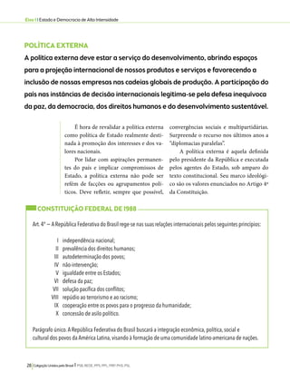 Eixo 1 l Estado e Democracia de Alta Intensidade 
POLÍTICA EXTERNA 
A política externa deve estar a serviço do desenvolvimento, abrindo espaços 
para a projeção internacional de nossos produtos e serviços e favorecendo a 
inclusão de nossas empresas nas cadeias globais de produção. A participação do 
país nas instâncias de decisão internacionais legitima-se pela defesa inequívoca 
da paz, da democracia, dos direitos humanos e do desenvolvimento sustentável. 
É hora de revalidar a política externa 
como política de Estado realmente desti-nada 
à promoção dos interesses e dos va-lores 
nacionais. 
Por lidar com aspirações permanen-tes 
do país e implicar compromissos de 
Estado, a política externa não pode ser 
refém de facções ou agrupamentos polí-ticos. 
Deve refletir, sempre que possível, 
28 Coligação Unidos pelo Brasil l PSB, REDE, PPS, PPL, PRP, PHS, PSL 
convergências sociais e multipartidárias. 
Surpreende o recurso nos últimos anos a 
“diplomacias paralelas”. 
A política externa é aquela definida 
pelo presidente da República e executada 
pelos agentes do Estado, sob amparo do 
texto constitucional. Seu marco ideológi-co 
são os valores enunciados no Artigo 4º 
da Constituição. 
CONSTITUIÇÃO FEDERAL DE 1988 
Art. 4º − A República Federativa do Brasil rege-se nas suas relações internacionais pelos seguintes princípios: 
I independência nacional; 
II prevalência dos direitos humanos; 
III autodeterminação dos povos; 
IV não-intervenção; 
V igualdade entre os Estados; 
VI defesa da paz; 
VII solução pacífica dos conflitos; 
VIII repúdio ao terrorismo e ao racismo; 
IX cooperação entre os povos para o progresso da humanidade; 
X concessão de asilo político. 
Parágrafo único. A República Federativa do Brasil buscará a integração econômica, política, social e 
cultural dos povos da América Latina, visando à formação de uma comunidade latino-americana de nações. 
 
