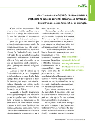 1 A serviço do desenvolvimento nacional: superar o 
imobilismo na busca de parceiros econômicos e comerciais. 
Buscar inserção nas cadeias globais de produção. 
Não se justifica a 
reticência do Brasil 
em negociar novas 
frentes para o comércio 
de seus bens e serviços. 
Programa de Governo l Plano de ação para mudar o Brasil 29 
Como ocorreu em momentos deci-sivos 
de nossa história, a política externa 
deve estar a serviço do desenvolvimento 
do país. Isso pressupõe por compreensão 
acurada e isenta da cena internacional. 
Já se nota que a crise financeira pro-vocou 
ajustes importantes na gestão das 
principais economias, mas não trouxe o 
anunciado reordenamento do poder eco-nômico. 
Os Estados Unidos dão sinais de 
reativação de sua capacidade produtiva, 
reorientando gradualmente a matriz ener-gética. 
A China sofre diminuição em sua 
taxa de crescimento, ainda expressiva, e 
passa a privilegiar o consumo no lugar do 
investimento. 
Afastado o risco de colapso de sua 
franja mediterrânea, a União Europeia vê-se 
defrontada com o árduo desafio da in-tegração 
fiscal. O Japão persiste na busca 
de fórmulas para romper uma década e 
meia de estagnação com vultosos pacotes 
de estímulo à atividade produtiva à custa 
de desvalorização do iene. 
A redução da liquidez internacional 
afeta os países emergentes com intensidade 
que varia segundo o contexto doméstico. A 
Índia e a Turquia são penalizadas por ele-vados 
déficits em conta corrente. Também 
repercute a deterioração fiscal da econo-mia 
russa, apesar de suas elevadas reservas. 
O México aposta em reformas econômicas 
há muito devidas e na simbiose com a eco-nomia 
norte-americana. 
Não se configurou, enfim, a anunciada 
decadência do Ocidente e uma ascensão de-finitiva 
dos países emergentes. A sorte destes 
últimos parece depender menos de profecias 
do que de políticas acertadas em produtivi-dade, 
inovação, participação em cadeias pro-dutivas 
e acordos seletivos de comércio. 
O Brasil ainda não perdeu o bonde da 
história. Em muitos aspectos, reuniu trun-fos 
para inserir-se posi-tivamente 
na ordem em 
construção. Conquistou 
a estabilidade monetária; 
comprometeu-se com a 
responsabilidade fiscal; 
logrou níveis altos de 
produtividade no cam-po; 
reduziu a vulnerabilidade externa com o 
acúmulo de reservas; ampliou sobremanei-ra 
o mercado interno; universalizou o aces-so 
à escola e deu impulso à pesquisa cientí-fica 
em centros de excelência. 
É preocupante, no entanto, que se te-nha 
descuidado de inserção positiva nas 
relações econômicas internacionais, o que 
pode nos custar a perda das oportunidades 
históricas que hoje se abrem ao país. 
Não se justifica a reticência em nego-ciar 
novas frentes para o comércio de nos-sos 
bens e serviços. A valorização das trata-tivas 
na Organização Mundial do Comércio 
(OMC) é plenamente compatível com a ne- 
 