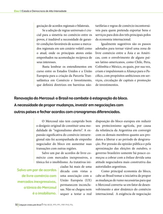 Eixo 1 l Estado e Democracia de Alta Intensidade 
gociação de acordos regionais e bilaterais. 
Se a adoção de regras universais é cru-cial 
para a simetria no comércio entre os 
povos, é inadiável a necessidade de garan-tir 
condições favoráveis de acesso a merca-dos 
regionais em um cenário volátil como 
o atual, onde os principais atores estão 
empenhados na acomodação recíproca de 
seus interesses. 
Basta lembrar os entendimentos em 
curso entre os Estados Unidos e a União 
Europeia para a criação da Parceria Tran-satlântica 
em Comércio e Investimento, 
que definirá diretrizes em barreiras não-tarifárias 
30 Coligação Unidos pelo Brasil l PSB, REDE, PPS, PPL, PRP, PHS, PSL 
e regras de comércio incontorná-veis 
para quem pretenda exportar bens e 
serviços para dois dos três principais polos 
da economia internacional. 
Igualmente sugestivos são os passos 
adotados para tornar viável uma zona de 
livre comércio entre a Ásia e as Améri-cas, 
com o envolvimento de alguns paí-ses 
latino-americanos, como Chile, Peru, 
Colômbia e México, os quais, por sua vez, 
criam e impulsionam a Aliança para o Pa-cífico, 
com propósitos ambiciosos em ser-viços, 
circulação de capitais e promoção 
de investimentos. 
Renovação do Mercosul: o Brasil no combate à estagnação do bloco. 
A necessidade de propor mudanças, investir em negociações com 
outros países e fechar acordos com cronogramas diferenciados. 
O Mercosul não tem cumprido bem 
o desígnio original de constituir uma mo-dalidade 
de “regionalismo aberto”. A ex-pansão 
significativa do comércio intrarre-gional 
não foi acompanhada de empenho 
negociador do bloco em aumentar suas 
transações com outras regiões. 
Salvo um par de acordos de livre co-mércio 
com mercados inexpressivos, a 
tônica foi o imobilismo. As tratativas ini-ciadas 
há mais de uma 
década com vistas a 
uma associação com a 
União Europeia (UE) 
permanecem inconclu-sas. 
Não se chegou nem 
sequer a testar a real 
disposição do bloco europeu em reduzir 
seu protecionismo agrícola, por causa 
da relutância da Argentina em convergir 
com os demais membros quanto aos pro-dutos 
a liberar e ao período de desgrava-ção. 
Por pressão da opinião pública e pela 
aproximação das eleições de outubro, o 
governo brasileiro somente há pouco co-meçou 
a cobrar com a ênfase devida uma 
atitude negociadora mais construtiva das 
autoridades argentinas. 
Como principal economia do bloco, 
cabe ao Brasil tomar a iniciativa de propor 
as mudanças de rumo necessárias para que 
o Mercosul converta-se em fator de desen-volvimento 
e ator dinâmico do comércio 
internacional. A exigência de negociação 
Salvo um par de acordos 
de livre comércio com 
mercados inexpressivos, 
a tônica do Mercosul 
é o imobilismo. 
 