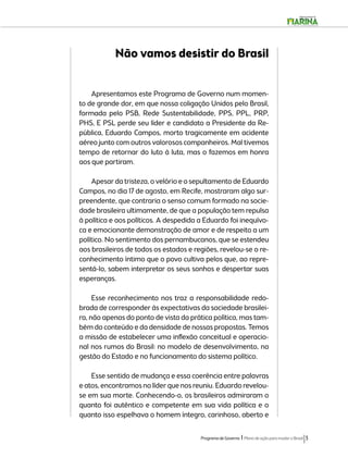 Não vamos desistir do Brasil 
Apresentamos este Programa de Governo num momen-to 
de grande dor, em que nossa coligação Unidos pelo Brasil, 
formada pelo PSB, Rede Sustentabilidade, PPS, PPL, PRP, 
PHS, E PSL perde seu líder e candidato a Presidente da Re-pública, 
Eduardo Campos, morto tragicamente em acidente 
aéreo junto com outros valorosos companheiros. Mal tivemos 
tempo de retornar do luto à luta, mas o fazemos em honra 
aos que partiram. 
Apesar da tristeza, o velório e o sepultamento de Eduardo 
Campos, no dia 17 de agosto, em Recife, mostraram algo sur-preendente, 
que contraria o senso comum formado na socie-dade 
brasileira ultimamente, de que a população tem repulsa 
à política e aos políticos. A despedida a Eduardo foi inequívo-ca 
e emocionante demonstração de amor e de respeito a um 
político. No sentimento dos pernambucanos, que se estendeu 
aos brasileiros de todos os estados e regiões, revelou-se o re-conhecimento 
íntimo que o povo cultiva pelos que, ao repre-sentá- 
lo, sabem interpretar os seus sonhos e despertar suas 
Programa de Governo l Plano de ação para mudar o Brasil 3 
esperanças. 
Esse reconhecimento nos traz a responsabilidade redo-brada 
de corresponder às expectativas da sociedade brasilei-ra, 
não apenas do ponto de vista da prática política, mas tam-bém 
do conteúdo e da densidade de nossas propostas. Temos 
a missão de estabelecer uma inflexão conceitual e operacio-nal 
nos rumos do Brasil: no modelo de desenvolvimento, na 
gestão do Estado e no funcionamento do sistema político. 
Esse sentido de mudança e essa coerência entre palavras 
e atos, encontramos no líder que nos reuniu. Eduardo revelou-se 
em sua morte. Conhecendo-o, os brasileiros admiraram o 
quanto foi autêntico e competente em sua vida política e o 
quanto isso espelhava o homem íntegro, carinhoso, aberto e 
 