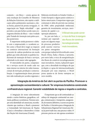 1 conjunta − em bloco − consta apenas de 
uma resolução do Conselho de Ministros 
de Relações Exteriores, não sujeita a ratifi-cação 
O Brasil não pode correr 
o risco de ficar à margem 
dos fluxos de comércio 
tecnologicamente 
mais inovadores. 
Programa de Governo l Plano de ação para mudar o Brasil 31 
pelos parlamentos nacionais e, des-sa 
forma, passível de pronta revogação. A 
negociação em “dupla velocidade” − que 
permite a um país fechar acordo num cro-nograma 
distinto do bloco − não é vedada 
pelo Tratado de Assunção nem pelos acor-dos 
posteriores 
É importante ainda promover o deba-te 
com o empresariado e a academia so-bre 
como o Brasil deve reagir ao impacto 
no comércio internacional da formação 
crescente de cadeias produtivas em escala 
global, que estão alterando os padrões tra-dicionais 
de transação de bens e serviços, 
sobretudo os de maior valor agregado. 
O intercâmbio de partes, componen-tes 
e serviços ocorre de modo cada vez 
mais intenso no interior de redes transna-cionais 
de inovação, produção e comercia-lização. 
A regulamentação desse processo 
tem sido realizada por acordos regionais e 
bilaterais envolvendo os Estados Unidos, a 
União Europeia e alguns países asiáticos e 
latino-americanos. Comportam regras que 
costumam ir além do previsto nas normas 
da OMC sobre propriedade intelectual, 
garantia de investimento, serviços, movi-mentos 
de capital e co-operação 
aduaneira. 
Se, por um lado, o 
reclame por especiali-zação 
em alguma etapa 
do processo produtivo 
pode suscitar reservas 
em países emergentes 
com parque industrial diversificado como 
Brasil, China, Índia e Rússia, é presente, 
por outro lado, o risco de marginalização 
dos fluxos de comércio tecnologicamente 
mais inovadores. Assim, é plausível supor 
que, com a densidade tecnológica de que 
já dispõe e o grau de internacionalização 
alcançado por suas empresas, o Brasil 
possa ajustar-se de forma vantajosa ao 
novo modelo. 
Integração da América do Sul: abrir as portas do Pacífico. Promover a 
aproximação socioambiental e cultural. Ter empresas brasileiras construindo 
a infraestrutura regional. Garantir estabilidade de regras e respeito a contratos. 
A integração do nosso subcontinente 
atende a razões históricas, geográficas, cul-turais, 
políticas e econômicas. Teremos sem-pre 
uma identidade sul-americana, reconhe-cimento 
que motivou o Brasil a promover 
a Comunidade Sul-Americana de Nações 
(Casa) e a formalizar e desenvolver a União 
das Nações Sul-Americanas (Unasul). 
É importante que se dê continuidade ao 
esforço de integração continental em ener-gia, 
comunicações e transportes, asseguran-do, 
de maneira definitiva, o acesso aos portos 
do Pacífico. A Iniciativa para a Integração da 
Infraestrutura Regional Sul-Americana (Iir-sa) 
já prevê tudo isso, mas precisa ir além. O 
processo precisa ser não apenas econômico 
 