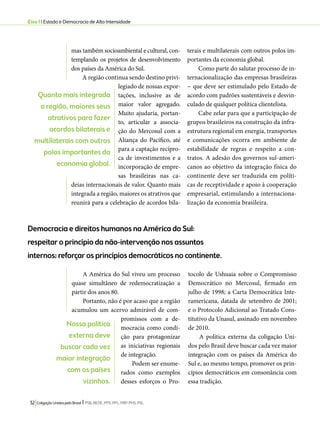 Eixo 1 l Estado e Democracia de Alta Intensidade 
Democracia e direitos humanos na América do Sul: 
respeitar o princípio da não-intervenção nos assuntos 
internos; reforçar os princípios democráticos no continente. 
A América do Sul viveu um processo 
quase simultâneo de redemocratização a 
partir dos anos 80. 
Portanto, não é por acaso que a região 
acumulou um acervo admirável de com-promissos 
32 Coligação Unidos pelo Brasil l PSB, REDE, PPS, PPL, PRP, PHS, PSL 
com a de-mocracia 
como condi-ção 
para protagonizar 
as iniciativas regionais 
de integração. 
Podem ser enume-rados 
como exemplos 
desses esforços o Pro-tocolo 
de Ushuaia sobre o Compromisso 
Democrático no Mercosul, firmado em 
julho de 1998; a Carta Democrática Inte-ramericana, 
datada de setembro de 2001; 
e o Protocolo Adicional ao Tratado Cons-titutivo 
da Unasul, assinado em novembro 
de 2010. 
A política externa da coligação Uni-dos 
pelo Brasil deve buscar cada vez maior 
integração com os países da América do 
Sul e, ao mesmo tempo, promover os prin-cípios 
democráticos em consonância com 
essa tradição. 
mas também socioambiental e cultural, con-templando 
os projetos de desenvolvimento 
dos países da América do Sul. 
A região continua sendo destino privi-legiado 
de nossas expor-tações, 
inclusive as de 
maior valor agregado. 
Muito ajudaria, portan-to, 
articular a associa-ção 
do Mercosul com a 
Aliança do Pacífico, até 
para a captação recípro-ca 
de investimentos e a 
incorporação de empre-sas 
brasileiras nas ca-deias 
internacionais de valor. Quanto mais 
integrada a região, maiores os atrativos que 
reunirá para a celebração de acordos bila-terais 
e multilaterais com outros polos im-portantes 
da economia global. 
Como parte do salutar processo de in-ternacionalização 
das empresas brasileiras 
− que deve ser estimulado pelo Estado de 
acordo com padrões sustentáveis e desvin-culado 
de qualquer política clientelista. 
Cabe zelar para que a participação de 
grupos brasileiros na construção da infra-estrutura 
regional em energia, transportes 
e comunicações ocorra em ambiente de 
estabilidade de regras e respeito a con-tratos. 
A adesão dos governos sul-ameri-canos 
ao objetivo da integração física do 
continente deve ser traduzida em políti-cas 
de receptividade e apoio à cooperação 
empresarial, estimulando a internaciona-lização 
da economia brasileira. 
Quanto mais integrada 
a região, maiores seus 
atrativos para fazer 
acordos bilaterais e 
multilaterais com outros 
polos importantes da 
economia global. 
Nossa política 
externa deve 
buscar cada vez 
maior integração 
com os países 
vizinhos. 
 