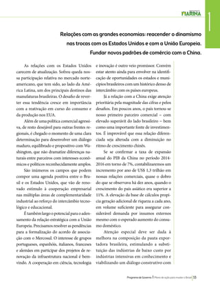 1 Relações com as grandes economias: reacender o dinamismo 
nas trocas com os Estados Unidos e com a União Europeia. 
Fundar novos padrões de comércio com a China. 
Programa de Governo l Plano de ação para mudar o Brasil 33 
As relações com os Estados Unidos 
carecem de atualização. Sofreu queda nos-sa 
participação relativa no mercado norte-americano, 
que tem sido, ao lado da Amé-rica 
Latina, um dos principais destinos das 
manufaturas brasileiras. O desafio de rever-ter 
essa tendência cresce em importância 
com a reativação em curso do consumo e 
da produção nos EUA. 
Além de uma política comercial agressi-va, 
de resto desejável para outras frentes re-gionais, 
é chegado o momento de uma clara 
determinação para desenvolver um diálogo 
maduro, equilibrado e propositivo com Wa-shington, 
que não dramatize diferenças na-turais 
entre parceiros com interesses econô-micos 
e políticos reconhecidamente amplos. 
São inúmeros os campos que podem 
compor uma agenda positiva entre o Bra-sil 
e os Estados Unidos, que vão de reno-vado 
estímulo à cooperação empresarial 
nas múltiplas áreas de complementaridade 
industrial ao reforço do intercâmbio tecno-lógico 
e educacional. 
É também largo o potencial para o aden-samento 
da relação estratégica com a União 
Europeia. Precisamos resolver as pendências 
para a formalização do acordo de associa-ção 
com o Mercosul. O interesse de grupos 
portugueses, espanhóis, italianos, franceses 
e alemães em participar dos projetos de re-novação 
da infraestrutura nacional é bem-vindo. 
A cooperação em ciência, tecnologia 
e inovação é outro veio promissor. Convém 
estar atento ainda para envolver na identifi-cação 
de oportunidades os estados e muni-cípios 
brasileiros com um histórico denso de 
intercâmbio com os países europeus. 
Já a relação com a China exige atenção 
prioritária pela magnitude das cifras e pelos 
desafios. Em poucos anos, o país tornou-se 
nosso primeiro parceiro comercial − com 
elevado superávit do lado brasileiro − bem 
como uma importante fonte de investimen-tos. 
É improvável que essa relação diferen-ciada 
seja alterada com a diminuição no 
ritmo de crescimento chinês. 
Se se confirmar a taxa de expansão 
anual do PIB da China no período 2014- 
2016 em torno de 7%, contabilizaremos um 
incremento por ano de US$ 1,3 trilhão em 
nossas relações comerciais, quase o dobro 
do que se observava há dez anos, quando o 
crescimento do país asiático era superior a 
11%. A elevação da base de cálculos propi-cia 
geração adicional de riqueza a cada ano, 
em volume suficiente para assegurar con-siderável 
demanda por insumos externos 
mesmo com o esperado aumento do consu-mo 
doméstico. 
Atenção especial deve ser dada à 
melhora na composição da pauta expor-tadora 
brasileira, estimulando a substi-tuição 
das indústrias de baixo custo por 
indústrias intensivas em conhecimento e 
viabilizando um diálogo construtivo com 
 