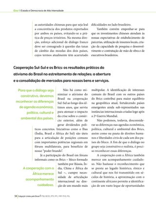 Eixo 1 l Estado e Democracia de Alta Intensidade 
as autoridades chinesas para que seja leal 
a concorrência dos produtos exportados 
por ambos os países, evitando-se a prá-tica 
de preços irrisórios. Na mesma dire-ção, 
esforço adicional de diálogo franco 
deve ser consagrado à questão das taxas 
de câmbio das moedas dos dois países, 
cujos termos atualmente têm acarretado 
Cooperação Sul-Sul e os Brics: os resultados práticos do 
ativismo do Brasil no estreitamento de relações; a abertura 
e a consolidação de mercados para nossos bens e serviços. 
34 Coligação Unidos pelo Brasil l PSB, REDE, PPS, PPL, PRP, PHS, PSL 
dificuldades no lado brasileiro. 
Também convém empenhar-se para 
que os investimentos chineses atendam às 
nossas expectativas de estabelecimento de 
parcerias, utilização de insumos locais, cria-ção 
da capacidade de pesquisa e desenvol-vimento 
e contratação de mão de obra e de 
executivos brasileiros. 
Não há como mi-nimizar 
o ativismo do 
Brasil na cooperação 
Sul-Sul ao longo dos úl-timos 
anos, que serviu 
para atenuar o impacto 
da crise sobre o comér-cio 
exterior, além de 
gerar dividendos polí-ticos 
concretos. Iniciativas como o Ibas 
(Índia, Brasil e África do Sul) são úteis 
para a articulação de posições comuns 
com importantes potências regionais em 
fóruns multilaterais, para benefício de 
nosso “poder brando”. 
Já a participação do Brasil em fóruns 
informais como os Brics − bloco formado 
também por Rússia, Ín-dia, 
China e África do 
Sul −, cumpre neces-sidade 
de articulação 
internacional na dire-ção 
de um mundo mais 
multipolar. A identificação de interesses 
comuns do Brasil com os outros países 
do Brics contribui para maior equilíbrio 
na geopolítica atual, fortalecendo países 
emergentes ainda sub-representados nas 
instâncias internacionais criadas logo após 
a 2ª Guerra Mundial. 
Não podemos, todavia, desconside-rar 
as diferenças nas agendas econômica, 
política, cultural e ambiental dos Brics, 
assim como na pauta de direitos huma-nos 
e liberdades civis de cada um dos pa-íses 
do bloco. A fim de que o diálogo no 
grupo seja construtivo e realista, é preci-so 
reconhecer essas diferenças. 
A cooperação com a África também 
merece um acompanhamento cuidado-so. 
Não bastasse o reconhecimento que 
se presta ao legado histórico, étnico e 
cultural que nos foi transmitido em sé-culos 
de história, a aproximação com o 
continente africano permite a identifica-ção 
de um vasto leque de oportunidades 
Para que o diálogo seja 
construtivo, devemos 
reconhecer as diferenças 
de agenda econômica, 
política, cultural e 
ambiental dos países. 
A cooperação com a 
África merece 
acompanhamento 
cuidadoso. 
 