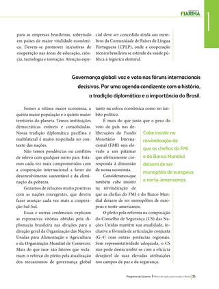 Programa de Governo l Plano de ação para mudar o Brasil 35 
1 
Governança global: voz e voto nos fóruns internacionais 
decisivos. Por uma agenda condizente com a história, 
a tradição diplomática e a importância do Brasil. 
Somos a sétima maior economia, a 
quinta maior população e o quinto maior 
território do planeta. Temos instituições 
democráticas estáveis e consolidadas. 
Nossa tradição diplomática pacifista e 
multilateral é muito respeitada no con-texto 
das nações. 
Não temos pendências ou conflitos 
de relevo com qualquer outro país. Esta-mos 
cada vez mais comprometidos com 
a cooperação internacional a favor do 
desenvolvimento sustentável e da elimi-nação 
da pobreza. 
Gozamos de relações muito positivas 
com as nações emergentes, que devem 
fazer avançar cada vez mais a coopera-ção 
Sul-Sul. 
Essas e outras credenciais explicam 
as expressivas vitórias obtidas pela di-plomacia 
brasileira nas eleições para a 
direção geral da Organização das Nações 
Unidas para Alimentação e Agricultura 
e da Organização Mundial de Comércio. 
Mais do que isso: são fatores que recla-mam 
o reforço do pleito pela atualização 
dos mecanismos de governança global 
tanto na esfera econômica como no âm-bito 
político. 
É mais do que justo que o peso do 
voto do país nas de-liberações 
do Fundo 
Monetário Interna-cional 
(FMI) seja ele-vado 
a um patamar 
que efetivamente cor-responda 
à dimensão 
de nossa economia. 
Consideramos que 
também cabe insistir 
na reivindicação de 
que as chefias do FMI e do Banco Mun-dial 
deixem de ser monopólios de euro-peus 
e norte-americanos. 
O pleito pela reforma na composição 
do Conselho de Segurança (CS) das Na-ções 
Unidas mantém sua atualidade, in-clusive 
a fórmula de articulação conjunta 
(G-4) com outras potências regionais. 
Sem representatividade adequada, o CS 
não pode desincumbir-se com a eficácia 
desejável de suas elevadas atribuições 
nos campos da paz e da segurança. 
para as empresas brasileiras, sobretudo 
em países de maior vitalidade econômi-ca. 
Devem-se promover iniciativas de 
cooperação nas áreas de educação, ciên-cia, 
tecnologia e inovação. Atenção espe-cial 
deve ser concedida ainda aos mem-bros 
da Comunidade de Países de Língua 
Portuguesa (CPLP), onde a cooperação 
técnica brasileira se estende da saúde pú-blica 
à logística eleitoral. 
Cabe insistir na 
reivindicação de 
que as chefias do FMI 
e do Banco Mundial 
deixem de ser 
monopólio de europeus 
e norte-americanos. 
 