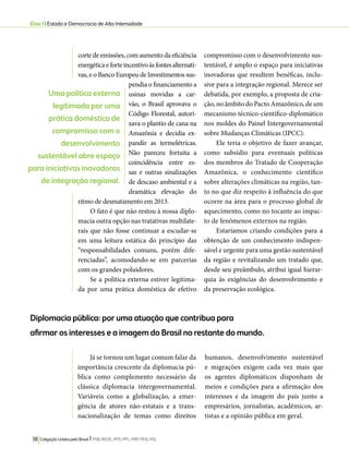 Eixo 1 l Estado e Democracia de Alta Intensidade 
corte de emissões, com aumento da eficiência 
energética e forte incentivo às fontes alternati-vas, 
e o Banco Europeu de Investimentos sus-pendia 
o financiamento a 
usinas movidas a car-vão, 
o Brasil aprovava o 
Código Florestal, autori-zava 
o plantio de cana na 
Amazônia e decidia ex-pandir 
as termelétricas. 
Não pareceu fortuita a 
coincidência entre es-sas 
e outras sinalizações 
de descaso ambiental e a 
dramática elevação do 
ritmo de desmatamento em 2013. 
O fato é que não restou à nossa diplo-macia 
outra opção nas tratativas multilate-rais 
que não fosse continuar a escudar-se 
em uma leitura estática do princípio das 
“responsabilidades comuns, porém dife-renciadas”, 
acomodando-se em parcerias 
com os grandes poluidores. 
Se a política externa estiver legitima-da 
por uma prática doméstica de efetivo 
Diplomacia pública: por uma atuação que contribua para 
afirmar os interesses e a imagem do Brasil no restante do mundo. 
38 Coligação Unidos pelo Brasil l PSB, REDE, PPS, PPL, PRP, PHS, PSL 
compromisso com o desenvolvimento sus-tentável, 
é amplo o espaço para iniciativas 
inovadoras que resultem benéficas, inclu-sive 
para a integração regional. Merece ser 
debatida, por exemplo, a proposta de cria-ção, 
no âmbito do Pacto Amazônico, de um 
mecanismo técnico-científico-diplomático 
nos moldes do Painel Intergovernamental 
sobre Mudanças Climáticas (IPCC). 
Ele teria o objetivo de fazer avançar, 
como subsídio para eventuais políticas 
dos membros do Tratado de Cooperação 
Amazônica, o conhecimento científico 
sobre alterações climáticas na região, tan-to 
no que diz respeito à influência do que 
ocorre na área para o processo global de 
aquecimento, como no tocante ao impac-to 
de fenômenos externos na região. 
Estaríamos criando condições para a 
obtenção de um conhecimento indispen-sável 
e urgente para uma gestão sustentável 
da região e revitalizando um tratado que, 
desde seu preâmbulo, atribui igual hierar-quia 
às exigências do desenvolvimento e 
da preservação ecológica. 
Já se tornou um lugar comum falar da 
importância crescente da diplomacia pú-blica 
como complemento necessário da 
clássica diplomacia intergovernamental. 
Variáveis como a globalização, a emer-gência 
de atores não-estatais e a trans-nacionalização 
de temas como direitos 
humanos, desenvolvimento sustentável 
e migrações exigem cada vez mais que 
os agentes diplomáticos disponham de 
meios e condições para a afirmação dos 
interesses e da imagem do país junto a 
empresários, jornalistas, acadêmicos, ar-tistas 
e a opinião pública em geral. 
Uma política externa 
legitimada por uma 
prática doméstica de 
compromisso com o 
desenvolvimento 
sustentável abre espaço 
para iniciativas inovadoras 
de integração regional. 
 