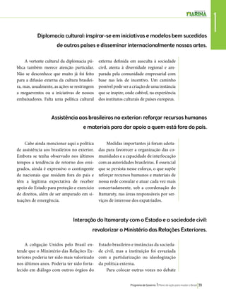 1 Diplomacia cultural: inspirar-se em iniciativas e modelos bem sucedidos 
de outros países e disseminar internacionalmente nossas artes. 
Assistência aos brasileiros no exterior: reforçar recursos humanos 
e materiais para dar apoio a quem está fora do país. 
Interação do Itamaraty com o Estado e a sociedade civil: 
revalorizar o Ministério das Relações Exteriores. 
Programa de Governo l Plano de ação para mudar o Brasil 39 
A vertente cultural da diplomacia pú-blica 
também merece atenção particular. 
Não se desconhece que muito já foi feito 
para a difusão externa da cultura brasilei-ra, 
mas, usualmente, as ações se restringem 
a megaeventos ou a iniciativas de nossos 
embaixadores. Falta uma política cultural 
externa definida em ausculta à sociedade 
civil, atenta à diversidade regional e am-parada 
pela comunidade empresarial com 
base nas leis de incentivo. Um caminho 
possível pode ser a criação de uma instância 
que se inspire, onde cabível, na experiência 
dos institutos culturais de países europeus. 
Cabe ainda mencionar aqui a política 
de assistência aos brasileiros no exterior. 
Embora se tenha observado nos últimos 
tempos a tendência de retorno dos emi-grados, 
ainda é expressivo o contingente 
de nacionais que residem fora do país e 
têm a legítima expectativa de receber 
apoio do Estado para proteção e exercício 
de direitos, além de ser amparado em si-tuações 
de emergência. 
Medidas importantes já foram adota-das 
para favorecer a organização das co-munidades 
e a capacidade de interlocução 
com as autoridades brasileiras. É essencial 
que se persista nesse esforço, o que supõe 
reforçar recursos humanos e materiais de 
nossa rede consular e atuar cada vez mais 
concertadamente, sob a coordenação do 
Itamaraty, nas áreas responsáveis por ser-viços 
de interesse dos expatriados. 
A coligação Unidos pelo Brasil en-tende 
que o Ministério das Relações Ex-teriores 
poderia ter sido mais valorizado 
nos últimos anos. Poderia ter sido forta-lecido 
em diálogo com outros órgãos do 
Estado brasileiro e instâncias da socieda-de 
civil, mas a instituição foi esvaziada 
com a partidarização ou ideologização 
da política externa. 
Para colocar outras vozes no debate 
 