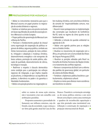 Eixo 1 l Estado e Democracia de Alta Intensidade 
sobre os rumos de nossa ação externa, 
não é necessário criar um conselho com 
atribuições paralelas. 
Propomos aumentar a porosidade do 
Itamaraty aos influxos externos, seja do 
Estado, seja da sociedade, o que começa a 
ser feito pela gestão atual da Casa de Rio 
40 Coligação Unidos pelo Brasil l PSB, REDE, PPS, PPL, PRP, PHS, PSL 
Branco. Transferir a orientação estratégi-ca 
de nossa política externa a um novo 
fórum seria depor contra uma instituição 
e quadros de reconhecida capacitação e 
que têm prestado uma inestimável con-tribuição 
à construção de reputação e à 
projeção internacional do Brasil. 
PROTAGONISMO POR MUDANÇAS 
• Adotar os instrumentos necessários para que o 
Mercosul assuma um papel proativo na negocia-ção 
de acordos bilaterais e regionais. 
• Acelerar as tratativas para uma pronta conclusão 
em bases equilibradas do acordo de associação en-tre 
o Mercosul e a União Europeia. 
• Propor política de aproximação do Mercosul com 
a Aliança do Pacífico. 
• Promover o fortalecimento gradual da Unasul 
como organização de cooperação de políticas re-gionais 
de defesa, segurança pública, combate aos 
ilícitos transnacionais, proteção do meio ambien-te, 
mitigação e adaptação à mudança climática, 
desenvolvimento energético e de transportes de 
baixo carbono, promoção da saúde pública, edu-cação 
de qualidade, desenvolvimento de ciência, 
tecnologia e inovação. 
• Reafirmar o respeito à cláusula democrática 
como condição para a participação nos esforços 
regionais de integração, o que implica respeito 
ao pluralismo, à independência e ao equilíbrio de 
poderes, à alternância no poder e às garantias e 
liberdades fundamentais. 
• Adotar uma posição proativa nas negociações so-bre 
mudança climática, com uma leitura dinâmica 
do conceito de “responsabilidades comuns, mas 
diferenciadas”. 
• Assumir maior protagonismo na implementação 
das convenções que resultaram da Conferência 
Rio-92, tanto no regime do clima quanto no da 
biodiversidade. 
• Defender a inclusão da questão ambiental na 
agenda do G-20. 
• Adotar uma agenda positiva para as relações 
com os Estados Unidos. 
• Atualizar os mecanismos de cooperação com a 
África, em particular com a Comunidade dos Países 
de Línguas Portuguesa (CPLP). 
• Atualizar as posições adotadas pelo Brasil no 
Conselho de Direitos Humanos das Nações Unidas 
e no tratamento dos conflitos regionais. 
• Renovar o compromisso do Brasil com a reforma 
dos padrões de governança global, em particular 
do sistema de Bretton Woods. 
• Fortalecer a diplomacia pública brasileira e, par-ticularmente, 
a diplomacia cultural. 
• Ampliar os meios para oferecer maior assistência 
aos brasileiros no exterior. 
 