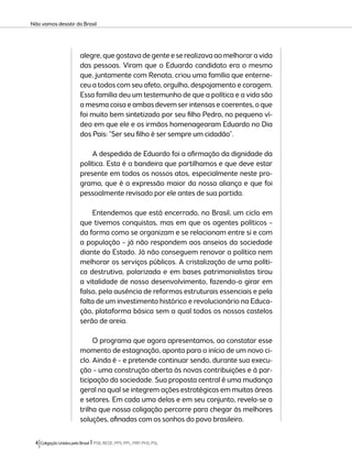 Não vamos desistir do Brasil 
alegre, que gostava de gente e se realizava ao melhorar a vida 
das pessoas. Viram que o Eduardo candidato era o mesmo 
que, juntamente com Renata, criou uma família que enterne-ceu 
a todos com seu afeto, orgulho, despojamento e coragem. 
Essa família deu um testemunho de que a política e a vida são 
a mesma coisa e ambas devem ser intensas e coerentes, o que 
foi muito bem sintetizado por seu filho Pedro, no pequeno ví-deo 
em que ele e os irmãos homenagearam Eduardo no Dia 
dos Pais: “Ser seu filho é ser sempre um cidadão”. 
A despedida de Eduardo foi a afirmação da dignidade da 
política. Esta é a bandeira que partilhamos e que deve estar 
presente em todos os nossos atos, especialmente neste pro-grama, 
que é a expressão maior da nossa aliança e que foi 
pessoalmente revisado por ele antes de sua partida. 
Entendemos que está encerrado, no Brasil, um ciclo em 
que tivemos conquistas, mas em que os agentes políticos – 
da forma como se organizam e se relacionam entre si e com 
a população – já não respondem aos anseios da sociedade 
diante do Estado. Já não conseguem renovar a política nem 
melhorar os serviços públicos. A cristalização de uma políti-ca 
destrutiva, polarizada e em bases patrimonialistas tirou 
a vitalidade de nosso desenvolvimento, fazendo-o girar em 
falso, pela ausência de reformas estruturais essenciais e pela 
falta de um investimento histórico e revolucionário na Educa-ção, 
plataforma básica sem a qual todos os nossos castelos 
serão de areia. 
O programa que agora apresentamos, ao constatar esse 
momento de estagnação, aponta para o início de um novo ci-clo. 
Ainda é – e pretende continuar sendo, durante sua execu-ção 
– uma construção aberta às novas contribuições e à par-ticipação 
da sociedade. Sua proposta central é uma mudança 
geral na qual se integrem ações estratégicas em muitas áreas 
e setores. Em cada uma delas e em seu conjunto, revela-se a 
trilha que nossa coligação percorre para chegar às melhores 
soluções, afinadas com os sonhos do povo brasileiro. 
4 Coligação Unidos pelo Brasil l PSB, REDE, PPS, PPL, PRP, PHS, PSL 
 