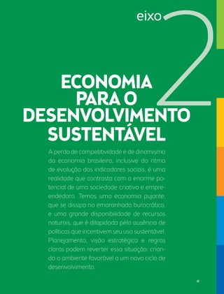 A perda de competitividade e de dinamismo 
da economia brasileira, inclusive do ritmo 
de evolução dos indicadores sociais, é uma 
realidade que contrasta com o enorme po-tencial 
de uma sociedade criativa e empre-endedora. 
Temos uma economia pujante, 
que se dissipa no emaranhado burocrático, 
e uma grande disponibilidade de recursos 
naturais, que é dilapidada pela ausência de 
políticas que incentivem seu uso sustentável. 
Planejamento, visão estratégica e regras 
claras podem reverter essa situação, crian-do 
o ambiente favorável a um novo ciclo de 
desenvolvimento. 
eixo 
41 
 