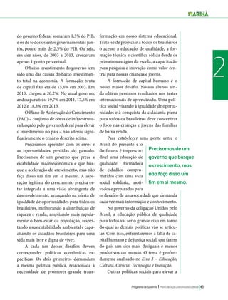 Programa de Governo l Plano de ação para mudar o Brasil 43 
2 
Precisamos de um 
governo que busque 
o crescimento, mas 
não faça disso um 
fim em si mesmo. 
do governo federal somaram 1,3% do PIB, 
e os de todos os entes governamentais jun-tos, 
pouco mais de 2,5% do PIB. Ou seja, 
em dez anos, de 2003 a 2013, cresceram 
apenas 1 ponto percentual. 
O baixo investimento do governo tem 
sido uma das causas do baixo investimen-to 
total na economia. A formação bruta 
de capital fixo era de 15,6% em 2003. Em 
2010, chegou a 20,2%. No atual governo, 
andou para trás: 19,7% em 2011, 17,5% em 
2012 e 18,3% em 2013. 
O Plano de Aceleração do Crescimento 
(PAC) – conjunto de obras de infraestrutu-ra 
lançado pelo governo federal para elevar 
o investimento no país – não alterou signi-ficativamente 
o cenário descrito acima. 
Precisamos aprender com os erros e 
as oportunidades perdidas do passado. 
Precisamos de um governo que preze a 
estabilidade macroeconômica e que bus-que 
a aceleração do crescimento, mas não 
faça disso um fim em si mesmo. A aspi-ração 
legítima do crescimento precisa es-tar 
integrada a uma visão abrangente de 
desenvolvimento, avançando na oferta de 
igualdade de oportunidades para todos os 
brasileiros, melhorando a distribuição de 
riqueza e renda, ampliando mais rapida-mente 
o bem-estar da população, respei-tando 
a sustentabilidade ambiental e capa-citando 
os cidadãos brasileiros para uma 
vida mais livre e digna de viver. 
A cada um desses desafios devem 
corresponder políticas econômicas es-pecíficas. 
Os dois primeiros demandam 
a mesma política pública, relacionada à 
necessidade de promover grande trans-formação 
em nosso sistema educacional. 
Trata-se de propiciar a todos os brasileiros 
o acesso a educação de qualidade, a for-mação 
técnica e científica sólida desde os 
primeiros estágios da escola, a capacitação 
para pesquisa e inovação como valor cen-tral 
para nossas crianças e jovens. 
A formação de capital humano é o 
nosso maior desafio. Nossos alunos ain-da 
obtêm péssimos resultados nos testes 
internacionais de aprendizado. Uma polí-tica 
social visando à igualdade de oportu-nidades 
e à conquista da cidadania plena 
para todos os brasileiros deve concentrar 
o foco nas crianças e jovens das famílias 
de baixa renda. 
Para estabelecer uma ponte entre o 
Brasil do presente e o 
do futuro, é imprescin-dível 
uma educação de 
qualidade, formadora 
de cidadãos compro-metidos 
com uma vida 
social solidária, moti-vados 
e preparados para 
os desafios de uma sociedade que demanda 
cada vez mais informação e conhecimento. 
No governo da coligação Unidos pelo 
Brasil, a educação pública de qualidade 
para todos vai ser o grande eixo em torno 
do qual as demais políticas vão se articu-lar. 
Com isso, enfrentaremos a falta de ca-pital 
humano e de justiça social, que fazem 
do país um dos mais desiguais e menos 
produtivos do mundo. O tema é profun-damente 
analisado no Eixo 3 − Educação, 
Cultura, Ciência, Tecnologia e Inovação. 
Outras políticas sociais para elevar a 
 