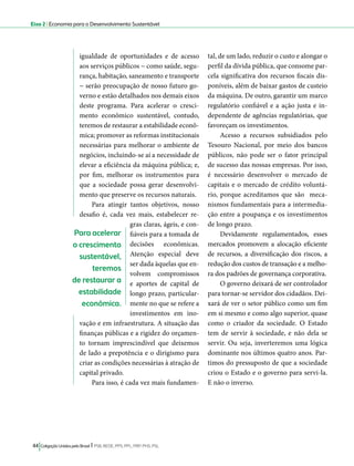 Eixo 2 l Economia para o Desenvolvimento Sustentável 
igualdade de oportunidades e de acesso 
aos serviços públicos − como saúde, segu-rança, 
habitação, saneamento e transporte 
− serão preocupação de nosso futuro go-verno 
e estão detalhados nos demais eixos 
deste programa. Para acelerar o cresci-mento 
econômico sustentável, contudo, 
teremos de restaurar a estabilidade econô-mica; 
promover as reformas institucionais 
necessárias para melhorar o ambiente de 
negócios, incluindo-se aí a necessidade de 
elevar a eficiência da máquina pública; e, 
por fim, melhorar os instrumentos para 
que a sociedade possa gerar desenvolvi-mento 
que preserve os recursos naturais. 
Para atingir tantos objetivos, nosso 
desafio é, cada vez mais, estabelecer re-gras 
claras, ágeis, e con-fiáveis 
para a tomada de 
decisões econômicas. 
Atenção especial deve 
ser dada àquelas que en-volvem 
compromissos 
e aportes de capital de 
longo prazo, particular-mente 
no que se refere a 
investimentos em ino-vação 
e em infraestrutura. A situação das 
finanças públicas e a rigidez do orçamen-to 
tornam imprescindível que deixemos 
de lado a prepotência e o dirigismo para 
criar as condições necessárias à atração de 
capital privado. 
Para isso, é cada vez mais fundamen-tal, 
44 Coligação Unidos pelo Brasil l PSB, REDE, PPS, PPL, PRP, PHS, PSL 
de um lado, reduzir o custo e alongar o 
perfil da dívida pública, que consome par-cela 
significativa dos recursos fiscais dis-poníveis, 
além de baixar gastos de custeio 
da máquina. De outro, garantir um marco 
regulatório confiável e a ação justa e in-dependente 
de agências regulatórias, que 
favoreçam os investimentos. 
Acesso a recursos subsidiados pelo 
Tesouro Nacional, por meio dos bancos 
públicos, não pode ser o fator principal 
de sucesso das nossas empresas. Por isso, 
é necessário desenvolver o mercado de 
capitais e o mercado de crédito voluntá-rio, 
porque acreditamos que são meca-nismos 
fundamentais para a intermedia-ção 
entre a poupança e os investimentos 
de longo prazo. 
Devidamente regulamentados, esses 
mercados promovem a alocação eficiente 
de recursos, a diversificação dos riscos, a 
redução dos custos de transação e a melho-ra 
dos padrões de governança corporativa. 
O governo deixará de ser controlador 
para tornar-se servidor dos cidadãos. Dei-xará 
de ver o setor público como um fim 
em si mesmo e como algo superior, quase 
como o criador da sociedade. O Estado 
tem de servir à sociedade, e não dela se 
servir. Ou seja, inverteremos uma lógica 
dominante nos últimos quatro anos. Par-timos 
do pressuposto de que a sociedade 
criou o Estado e o governo para servi-la. 
E não o inverso. 
Para acelerar 
o crescimento 
sustentável, 
teremos 
de restaurar a 
estabilidade 
econômica. 
 