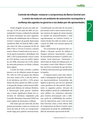 Controle da inflação: restaurar o compromisso do Banco Central com 
o centro da meta em um ambiente de autonomia; reconquistar a 
confiança dos agentes no governo e nos dados por ele apresentados. 
Tendo atingido um pico de nada me- 2 
Programa de Governo l Plano de ação para mudar o Brasil 45 
nos que 17,2% em maio de 2003, no acu-mulado 
de 12 meses, a inflação foi reduzida 
de forma consistente nos anos seguintes. 
O esforço de estabilização não se limitou a 
reverter o impacto da grande depreciação 
cambial de 2002. No final de 2004, a infla-ção 
estava de volta ao patamar do fim de 
2001 (7,6% a 7,7% em 12 meses), e mesmo 
assim o Banco Central entrou em novo ci-clo 
de aperto monetário e desinflação. Em 
2007, o IPCA praticamente cravou a meta 
de 4,5% (fechou o ano em 4,46%), depois 
de, em 2006, estacionar em 3,14%, abaixo 
da meta pela primeira vez desde a adoção 
desse regime. 
A partir de então, contudo, o padrão 
passou a ser de inflações anuais de quase 
6%: 5,8% ou 5,9% em quatro dos últimos 
seis anos; exatos 6,5%, o teto do interva-lo 
de tolerância, em 2011; e 4,3%, pouco 
abaixo da meta, apenas em 2009, na estei-ra 
do grande choque contracionista defla-grado 
pela falência do Lehman Brothers. 
A deterioração pode parecer modesta, 
mas é muito significativa diante dos in-tervalos 
de tolerância estipulados pelo 
Conselho Monetário Nacional (CMN) em 
nosso regime de metas para a inflação. 
Vale notar que esse intervalo, de dois 
pontos percentuais a mais ou a menos em 
torno da meta de 4,5%, já é excepcional-mente 
largo para padrões internacionais. 
Considerando um intervalo de um ponto 
percentual, como é mais comum entre pa-íses 
usuários do regime de metas (mesmo 
no mundo em desenvolvimento e, mais 
especificamente, na América Latina), te-ríamos 
ficado fora dele em todos os anos 
a partir de 2008, com exceção apenas do 
atípico 2009. 
Os economistas do governo têm cre-ditado 
a elevação recente da inflação a 
choques externos, basicamente a preços 
de mercadorias primárias e à política mo-netária 
norte-americana. Entretanto, a 
observação de dados de inflação para ou-tros 
países, como Chile, México e Colôm-bia, 
nos leva à conclusão de que não hou-ve 
fatores internacionais que justificassem 
tal quadro. 
O impacto parece estar mais relacio-nado 
à inadequação da gestão das políti-cas 
macroeconômicas. Economistas não 
ligados ao governo, por sua vez, apontam 
como geradores do descontrole inflacio-nário 
os seguintes pontos: elevação do 
déficit público; perda da credibilidade do 
setor público em estatísticas relevantes 
para mostrar preocupação com a infla-ção; 
perda de credibilidade das sinaliza-ções 
de expectativas, pois o teto da meta 
hoje funciona como a meta efetiva; falta 
de compromisso do Banco Central, outro 
componente da perda de credibilidade; e 
falta de autonomia operacional do BC. 
 