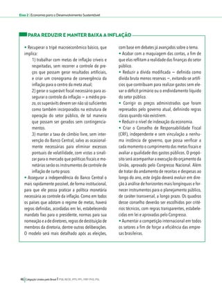 Eixo 2 l Economia para o Desenvolvimento Sustentável 
PARA REDUZIR E MANTER BAIXA A INFLAÇÃO 
• Recuperar o tripé macroeconômico básico, que 
implica: 
1) trabalhar com metas de inflação críveis e 
respeitadas, sem recorrer a controle de pre-ços 
que possam gerar resultados artificiais, 
e criar um cronograma de convergência da 
inflação para o centro da meta atual; 
2) gerar o superávit fiscal necessário para as-segurar 
o controle da inflação − a médio pra-zo, 
os superávits devem ser não só suficientes 
como também incorporados na estrutura de 
operação do setor público, de tal maneira 
que possam ser gerados sem contingencia-mentos. 
3) manter a taxa de câmbio livre, sem inter-venção 
do Banco Central, salvo as ocasional-mente 
necessárias para eliminar excessos 
pontuais de volatilidade, com vistas a sinali-zar 
para o mercado que políticas fiscais e mo-netárias 
serão os instrumentos de controle de 
inflação de curto prazo. 
• Assegurar a independência do Banco Central o 
mais rapidamente possível, de forma institucional, 
para que ele possa praticar a política monetária 
necessária ao controle da inflação. Como em todos 
os países que adotam o regime de metas, haverá 
regras definidas, acordadas em lei, estabelecendo 
mandato fixo para o presidente, normas para sua 
nomeação e a de diretores, regras de destituição de 
membros da diretoria, dentre outras deliberações. 
O modelo será mais detalhado após as eleições, 
46 Coligação Unidos pelo Brasil l PSB, REDE, PPS, PPL, PRP, PHS, PSL 
com base em debates já avançados sobre o tema. 
• Acabar com a maquiagem das contas, a fim de 
que elas reflitam a realidade das finanças do setor 
público. 
• Reduzir a dívida modificada − definida como 
dívida bruta menos reservas −, evitando-se artifí-cios 
que contribuam para realizar gastos sem ele-var 
o déficit primário ou o endividamento líquido 
do setor público. 
• Corrigir os preços administrados que foram 
represados pelo governo atual, definindo regras 
claras quando não existirem. 
• Reduzir o nível de indexação da economia. 
• Criar o Conselho de Responsabilidade Fiscal 
(CRF), independente e sem vinculação a nenhu-ma 
instância de governo, que possa verificar a 
cada momento o cumprimento das metas fiscais e 
avaliar a qualidade dos gastos públicos. O propó-sito 
será acompanhar a execução do orçamento da 
União, aprovado pelo Congresso Nacional. Além 
de tratar do andamento de receitas e despesas ao 
longo do ano, este órgão deverá evoluir em dire-ção 
à análise de horizontes mais longínquos e for-necer 
instrumentos para o planejamento público, 
de caráter transversal, a longo prazo. Os quadros 
desse conselho deverão ser escolhidos por crité-rios 
técnicos, com regras transparentes, estabele-cidas 
em lei e aprovadas pelo Congresso. 
• Aumentar a competição internacional em todos 
os setores a fim de forçar a eficiência das empre-sas 
brasileiras. 
 