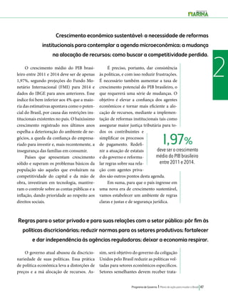 Crescimento econômico sustentável: a necessidade de reformas 
institucionais para contemplar a agenda microeconômica; a mudança 
na alocação de recursos; como buscar a competitividade perdida. 
O crescimento médio do PIB brasi- 2 
1,97% 
deve ser o crescimento 
médio do PIB brasileiro 
entre 2011 e 2014. 
Regras para o setor privado e para suas relações com o setor público: pôr fim às 
políticas discricionárias; reduzir normas para os setores produtivos; fortalecer 
e dar independência às agências reguladoras; deixar a economia respirar. 
Programa de Governo l Plano de ação para mudar o Brasil 47 
leiro entre 2011 e 2014 deve ser de apenas 
1,97%, segundo projeções do Fundo Mo-netário 
Internacional (FMI) para 2014 e 
dados do IBGE para anos anteriores. Esse 
índice foi bem inferior aos 4% que a maio-ria 
das estimativas apontava como o poten-cial 
do Brasil, por causa das restrições ins-titucionais 
existentes no país. O baixíssimo 
crescimento registrado nos últimos anos 
espelha a deterioração do ambiente de ne-gócios, 
a queda da confiança do empresa-riado 
para investir e, mais recentemente, a 
insegurança das famílias em consumir. 
Países que apresentam crescimento 
sólido e superam os problemas básicos da 
população são aqueles que evoluíram na 
competitividade do capital e da mão de 
obra, investiram em tecnologia, mantive-ram 
o controle sobre as contas públicas e a 
inflação, dando prioridade ao respeito aos 
direitos sociais. 
É preciso, portanto, dar consistência 
às políticas, e com isso reduzir frustrações. 
É necessário também aumentar a taxa de 
crescimento potencial do PIB brasileiro, o 
que requererá uma série de mudanças. O 
objetivo é elevar a confiança dos agentes 
econômicos e tornar mais eficiente a alo-cação 
de recursos, mediante a implemen-tação 
de reformas institucionais tais como 
assegurar maior justiça tributária para to-dos 
os contribuintes e 
simplificar os processos 
de pagamento. Redefi-nir 
a atuação de estatais 
e do governo e reformu-lar 
regras sobre sua rela-ção 
com agentes priva-dos 
são outros pontos desta agenda. 
Em suma, para que o país ingresse em 
uma nova era de crescimento sustentável, 
vamos estabelecer um ambiente de regras 
claras e justas e de segurança jurídica. 
O governo atual abusou da discricio-nariedade 
de suas políticas. Essa prática 
de política econômica leva a distorções de 
preços e a má alocação de recursos. As-sim, 
será objetivo do governo da coligação 
Unidos pelo Brasil reduzir as políticas vol-tadas 
para setores econômicos específicos. 
Setores semelhantes devem receber trata- 
 