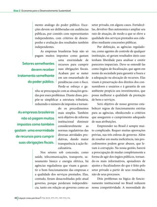 Eixo 2 l Economia para o Desenvolvimento Sustentável 
mento análogo do poder público. Exce-ções 
devem ser deliberadas em audiências 
públicas, por comitês com representantes 
independentes, com critérios de desem-penho 
e avaliação dos resultados também 
independentes. 
As empresas brasileiras hoje não só 
pagam muitos impostos como gastam 
uma enormidade de 
recursos para cumprir 
suas obrigações fiscais. 
Acabam por se meter 
em um emaranhado de 
pendências com o fisco. 
Perde-se esforço e ga-nha- 
se preocupação com as situações gera-das 
por esses problemas. Diante disso, pro-põe- 
se simplificar a estrutura tributária, 
reduzindo o número de impostos e tornan-do 
os procedimentos 
mais simples. Também 
será objetivo de reforma 
institucional diminuir 
consideravelmente as 
normas regulatórias das 
diversas atividades pro-dutivas, 
dando maior 
transparência à ação fis-calizatória. 
Nos setores sob concessão, como 
saúde, telecomunicações, transporte, sa-neamento 
básico e energia elétrica, há 
agências reguladoras que visam a garan-tir 
o bom funcionamento das empresas e 
a qualidade dos serviços prestados. Elas, 
contudo, foram desacreditadas pelo atual 
governo, porque perderam independên-cia, 
tanto em relação ao governo como ao 
48 Coligação Unidos pelo Brasil l PSB, REDE, PPS, PPL, PRP, PHS, PSL 
setor privado, em alguns casos. Fortalecê-las, 
devolver-lhes autonomia e ampliar seu 
raio de atuação, de modo a que se eleve a 
qualidade dos serviços prestados aos cida-dões 
mediante concessões públicas. 
Por definição, as agências regulado-ras, 
como agentes de controle de qualquer 
instituição, só geram resultados úteis caso 
tenham liberdade para analisar e emitir 
pareceres imparciais. Deve-se entendê-las 
como órgãos de fiscalização, que agem em 
nome da sociedade para garantir a lisura e 
a adequação na alocação de recursos. Elas 
visam à preservação dos direitos dos con-sumidores 
e usuários e à garantia de um 
ambiente propício aos investimentos, que 
possa melhorar a qualidade da prestação 
de bens e serviços. 
Será objetivo de nosso governo esta-belecer 
regras de funcionamento estritas 
para as agências, obedecendo a critérios 
que assegurem o cumprimento adequado 
de suas atribuições. 
Empreender no Brasil é sempre mui-to 
complicado. Requer muitas aprovações 
prévias, nas três esferas de governo. Além 
de resultar em muita ineficiência, tais pro-cedimentos 
podem gerar abusos, que le-vam 
à corrupção. Na nossa gestão, haverá 
a preocupação de mudar completamente a 
forma de agir dos órgãos públicos, tornan-do- 
os mais informativos, apoiadores de 
ajustes e fiscalizadores do que é feito pelo 
setor privado a partir de seus resultados, 
não de seus processos. 
Dois problemas na lógica de funcio-namento 
institucional no Brasil reduzem 
nossa competitividade. A morosidade do 
Setores semelhantes 
devem receber 
tratamento semelhante 
do poder público. 
As empresas brasileiras 
não só pagam muitos 
impostos como também 
gastam uma enormidade 
de recursos para cumprir 
suas obrigações fiscais. 
 