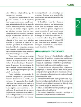 Programa de Governo l Plano de ação para mudar o Brasil 49 
2 
setor público e a seleção adversa que ele 
promove entre empresas. 
O primeiro diz respeito à lentidão com 
que toma decisões e ao fato de impor seu 
ritmo aos processos, mesmo quando agen-tes 
privados estão envolvidos. O segundo 
é menos óbvio, mas pode ser entendido a 
partir de um exemplo simples. Suponha 
que haja duas empresas. Uma tem maior 
eficiência relativa em introduzir novas tec-nologias 
e administrar com eficácia pro-cessos 
produtivos. E outra é melhor em 
relacionar-se bem com o setor público, 
incluindo aí capacidade de encontrar os 
caminhos agilizadores da corrupção. Infe-lizmente, 
no Brasil, a competição entre elas 
pode dar maior probabilidade de sobrevi-vência 
à segunda, mesmo sendo menor sua 
potencial contribuição à sociedade. 
Para reduzir o efeito perverso desses 
problemas, precisamos ampliar os me-canismos 
de responsabilização do setor 
público, de penalização pelo descumpri-mento 
de prazos e de simplificação de 
procedimentos, para que não seja neces-sário 
a quem empreende provar que está 
agindo corretamente. 
Vamos estabelecer os princípios de 
agilidade, transparência e qualidade nos 
processos de interesses do cidadão, das 
empresas e de organizações da sociedade 
civil. Nos requerimentos apresentados aos 
poderes públicos, serão definidas regras 
para disciplinar prazos de análise, de con-traditórios, 
de publicação dos processos 
em portais de transparência, de devoluti-vas 
e de obrigatoriedade de colocação das 
demandas em pauta pública caso haja de-mora 
injustificada e sem amparo legal nas 
respostas. Também serão estabelecidas 
penalizações pelo descumprimento dos 
procedimentos. 
O Brasil hoje possui alto volume de 
contencioso tributário. Isso responde pela 
maior parte dos elevados custos jurídi-cos 
das empresas, quando comparados a 
outras economias. O valor médio chega 
perto de 2% da receita corrente líquida. 
O estoque do contenciosos na esfera ad-ministrativa 
federal atinge 11% do PIB do 
país, várias vezes a média de 0,2% do PIB 
para uma amostra de países da Organi-zação 
para a Cooperação e o Desenvolvi-mento 
Econômico (OCDE). 
PARA REDUZIR CONTENCIOSOS 
• Propor um Código de Defesa do Cidadão, estabelecendo 
os princípios de agilidade, transparência e qualidade nos 
processos de interesses do cidadão, das empresas e de orga-nizações 
da sociedade civil em trâmite no governo federal e 
incentivando estados e municípios a adotar o modelo. 
• Criar mecanismos que obriguem os fiscos a divulgar sua 
interpretação da legislação tributária (e das mudanças na le-gislação) 
no menor prazo e da forma mais transparente pos-sível, 
evitando assim disputas decorrentes de divergências de 
entendimento das regras. 
• Tratar de forma diferenciada as situações em que as dispu-tas 
entre contribuintes e fisco decorram de divergências justi-ficáveis 
de interpretação (que não devem ser objeto de multa) 
das situações em que se caracterizem fraudes. 
• Reduzir, na esfera administrativa, o prazo de apreciação das 
disputas sobre matéria tributária. 
• Criar estrutura que viabilize a transação e a conciliação ad-ministrativa 
e judicial entre fisco e contribuintes. 
 