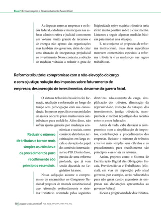 Eixo 2 l Economia para o Desenvolvimento Sustentável 
As disputas entre as empresas e os fis-cos 
federal, estaduais e municipais nas es-feras 
administrativa e judicial consomem 
um volume muito grande de recursos e 
de energia não apenas das organizações 
mas também dos governos, além de criar 
uma situação de insegurança prejudicial 
ao investimento. Nesse contexto, a adoção 
de medidas voltadas a reduzir o grau de 
Reforma tributária: compromisso com a não-elevação da carga 
e com a justiça; redução dos impostos sobre faturamento de 
empresas; desoneração de investimentos; desarme da guerra fiscal. 
50 Coligação Unidos pelo Brasil l PSB, REDE, PPS, PPL, PRP, PHS, PSL 
litigiosidade sobre matéria tributária teria 
efeito muito positivo sobre o crescimento. 
Listamos a seguir algumas medidas bási-cas 
para mudar essa situação. 
E, no conjunto de propostas de refor-ma 
institucional, duas áreas específicas 
merecem comentários especiais: a refor-ma 
tributária e as mudanças nas regras 
trabalhistas. 
O sistema tributário brasileiro foi for-mado, 
retalhado e reformado ao longo do 
tempo sem preocupação com sua consis-tência. 
Interesses específicos e necessidades 
de ajustes de curto prazo muitas vezes con-tribuíram 
para moldá-lo. Além disso, não 
sofreu ajustes gerados por mudanças eco-nômicas 
e sociais, como 
comércio eletrônico, ter-ceirizações 
em larga es-cala 
e elevação do papel 
do comércio internacio-nal 
no PIB. Diante disso, 
precisa de uma reforma 
profunda, que já vem 
sendo discutida no Le-gislativo 
há anos. 
Nossa coligação assume o compro-misso 
de encaminhar ao Congresso Na-cional 
proposta de emenda constitucional 
que reformule profundamente o siste-ma 
tributário orientada pelas seguintes 
diretrizes: não-aumento da carga, sim-plificação 
dos tributos, eliminação da 
regressividade, redução da taxação dos 
investimentos, justiça tributária, trans-parência 
e melhor repartição das receitas 
entre os entes federados. 
Antes de tudo, cabe destacar o com-promisso 
com a simplificação de impos-tos, 
contribuições e procedimentos das 
empresas. Reduzir o número de tributos 
e tornar mais simples seus cálculos e os 
procedimentos para recolhimento são 
princípios essenciais da reforma. 
Assim, projetos como o Sistema de 
Escrituração Digital das Obrigações Fis-cais, 
Previdenciárias e Trabalhistas (eSo-cial), 
em vias de imposição pelo atual 
governo, por exemplo, serão rediscutidos 
para não gerar custos excessivos às em-presas 
nas declarações apresentadas ao 
governo federal. 
Elevar a progressividade dos tributos, 
Reduzir o número 
de tributos e tornar mais 
simples os cálculos e 
os procedimentos para 
recolhimento são 
princípios essenciais. 
 