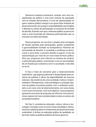 Nenhuma mudança acontecerá, contudo, sem uma res-significação 
da política e uma nova sintonia da população 
com as virtudes democráticas. A crise de representação na 
qual o sistema político imergiu é um grave fator limitante do 
desenvolvimento com justiça e sustentabilidade, pois fragiliza 
e deturpa os canais de participação no processo de tomada 
de decisão, fazendo com que o interesse público se perca em 
meio a uma enxurrada de interesses particularistas que se 
imiscuem na esfera do Estado. 
Nosso programa, em seu Eixo 1, propõe uma concepção 
de Estado pautada pela participação, gestão competente 
e governabilidade fundada na transparência. Partimos da 
necessidade de devolver à sociedade a confiança na demo-cracia 
e, para tanto, o primeiro desafio é superar a crise de 
representação por meio de um novo modo de fazer política. 
Para isso, propomos uma reforma na maneira de conduzir 
a administração pública, conectando-a com as necessidades 
de um Estado que se destine a servir a sociedade, e não dela 
se servir. 
O Eixo 2 trata da economia para o desenvolvimento 
sustentável, cuja pujança potencial é desperdiçada pela au-sência 
de políticas à altura da disponibilidade de recursos 
naturais e da existência de uma sociedade criativa e empre-endedora. 
Planejamento, visão estratégica e condução rigo-rosa 
da política econômica podem criar o ambiente neces-sário 
a um novo ciclo de desenvolvimento, em novas bases 
e com novos horizontes. Com esse objetivo, nosso programa 
apresenta uma série de propostas de reformas microeconô-micas 
capazes de trazer produtividade a todos os setores da 
Programa de Governo l Plano de ação para mudar o Brasil 5 
sociedade brasileira. 
No Eixo 3, concebemos educação, cultura, ciência e tec-nologia 
e inovação como um único corpo estratégico, indisso-ciável 
da cidadania plena e fundamento do desenvolvimento 
sustentável. A ênfase na educação pública de qualidade vai 
permear todas as políticas públicas do futuro governo. 
 