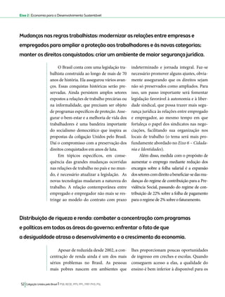 Eixo 2 l Economia para o Desenvolvimento Sustentável 
Mudanças nas regras trabalhistas: modernizar as relações entre empresas e 
empregados para ampliar a proteção aos trabalhadores e às novas categorias; 
manter os direitos conquistados; criar um ambiente de maior segurança jurídica. 
O Brasil conta com uma legislação tra-balhista 
construída ao longo de mais de 70 
anos de história. Ela assegurou vários avan-ços. 
Essas conquistas históricas serão pre-servadas. 
Ainda persistem amplos setores 
expostos a relações de trabalho precárias ou 
na informalidade, que precisam ser objeto 
de programas específicos de proteção. Asse-gurar 
o bem-estar e a melhoria de vida dos 
trabalhadores é uma bandeira importante 
do socialismo democrático que inspira as 
propostas da coligação Unidos pelo Brasil. 
Daí o compromisso com a preservação dos 
direitos conquistados em anos de luta. 
Em tópicos específicos, em conse-quência 
das grandes mudanças ocorridas 
nas relações de trabalho no país e no mun-do, 
é necessário atualizar a legislação. As 
novas tecnologias mudaram a natureza do 
trabalho. A relação contemporânea entre 
empregado e empregador não mais se res-tringe 
ao modelo do contrato com prazo 
Distribuição de riqueza e renda: combater a concentração com programas 
e políticas em todas as áreas do governo; enfrentar o fato de que 
a desigualdade atrasa o desenvolvimento e o crescimento da economia. 
52 Coligação Unidos pelo Brasil l PSB, REDE, PPS, PPL, PRP, PHS, PSL 
indeterminado e jornada integral. Faz-se 
necessário promover alguns ajustes, obvia-mente 
assegurando que os direitos sejam 
não só preservados como ampliados. Para 
isso, um passo importante será fomentar 
legislação favorável à autonomia e à liber-dade 
sindical, que possa trazer mais segu-rança 
jurídica às relações entre empregado 
e empregador, ao mesmo tempo em que 
fortaleça o papel dos sindicatos nas nego-ciações, 
facilitando sua organização nos 
locais de trabalho (o tema será mais pro-fundamente 
abordado no Eixo 6 – Cidada-nia 
e Identidades). 
Além disso, medida com o propósito de 
aumentar o emprego mediante redução dos 
encargos sobre a folha salarial é a expansão 
dos setores com direito a beneficiar-se das mu-danças 
do regime de contribuição para a Pre-vidência 
Social, passando do regime de con-tribuição 
de 22% sobre a folha de pagamento 
para o regime de 2% sobre o faturamento. 
Apesar de reduzida desde 2002, a con-centração 
de renda ainda é um dos mais 
sérios problemas no Brasil. As pessoas 
mais pobres nascem em ambientes que 
lhes proporcionam poucas oportunidades 
de ingresso em creches e escolas. Quando 
conseguem acesso a elas, a qualidade do 
ensino é bem inferior à disponível para os 
 