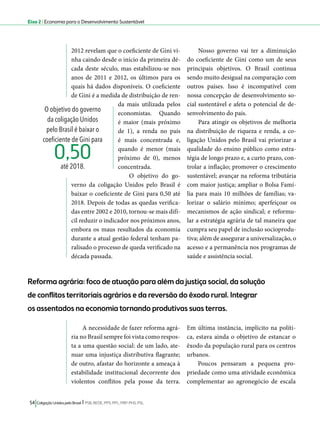 Eixo 2 l Economia para o Desenvolvimento Sustentável 
Reforma agrária: foco de atuação para além da justiça social, da solução 
de conflitos territoriais agrários e da reversão do êxodo rural. Integrar 
os assentados na economia tornando produtivas suas terras. 
A necessidade de fazer reforma agrá-ria 
no Brasil sempre foi vista como respos-ta 
a uma questão social: de um lado, ate-nuar 
uma injustiça distributiva flagrante; 
de outro, afastar do horizonte a ameaça à 
estabilidade institucional decorrente dos 
violentos conflitos pela posse da terra. 
54 Coligação Unidos pelo Brasil l PSB, REDE, PPS, PPL, PRP, PHS, PSL 
Em última instância, implícito na políti-ca, 
estava ainda o objetivo de estancar o 
êxodo da população rural para os centros 
urbanos. 
Poucos pensaram a pequena pro-priedade 
como uma atividade econômica 
complementar ao agronegócio de escala 
2012 revelam que o coeficiente de Gini vi-nha 
caindo desde o início da primeira dé-cada 
deste século, mas estabilizou-se nos 
anos de 2011 e 2012, os últimos para os 
quais há dados disponíveis. O coeficiente 
de Gini é a medida de distribuição de ren-da 
mais utilizada pelos 
economistas. Quando 
é maior (mais próximo 
de 1), a renda no país 
é mais concentrada e, 
quando é menor (mais 
próximo de 0), menos 
concentrada. 
O objetivo do go-verno 
da coligação Unidos pelo Brasil é 
baixar o coeficiente de Gini para 0,50 até 
2018. Depois de todas as quedas verifica-das 
entre 2002 e 2010, tornou-se mais difí-cil 
reduzir o indicador nos próximos anos, 
embora os maus resultados da economia 
durante a atual gestão federal tenham pa-ralisado 
o processo de queda verificado na 
década passada. 
Nosso governo vai ter a diminuição 
do coeficiente de Gini como um de seus 
principais objetivos. O Brasil continua 
sendo muito desigual na comparação com 
outros países. Isso é incompatível com 
nossa concepção de desenvolvimento so-cial 
sustentável e afeta o potencial de de-senvolvimento 
do país. 
Para atingir os objetivos de melhoria 
na distribuição de riqueza e renda, a co-ligação 
Unidos pelo Brasil vai priorizar a 
qualidade do ensino público como estra-tégia 
de longo prazo e, a curto prazo, con-trolar 
a inflação; promover o crescimento 
sustentável; avançar na reforma tributária 
com maior justiça; ampliar o Bolsa Famí-lia 
para mais 10 milhões de famílias; va-lorizar 
o salário mínimo; aperfeiçoar os 
mecanismos de ação sindical; e reformu-lar 
a estratégia agrária de tal maneira que 
cumpra seu papel de inclusão socioprodu-tiva; 
além de assegurar a universalização, o 
acesso e a permanência nos programas de 
saúde e assistência social. 
O objetivo do governo 
da coligação Unidos 
pelo Brasil é baixar o 
coeficiente de Gini para 
até 2018. 0,50 
 