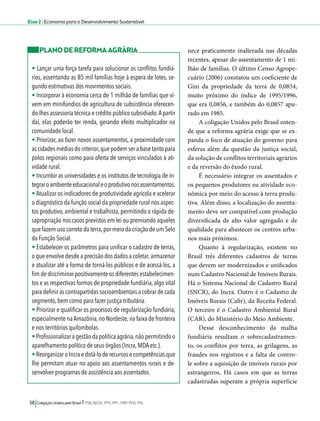 Eixo 2 l Economia para o Desenvolvimento Sustentável 
58 Coligação Unidos pelo Brasil l PSB, REDE, PPS, PPL, PRP, PHS, PSL 
nece praticamente inalterada nas décadas 
recentes, apesar do assentamento de 1 mi-lhão 
de famílias. O último Censo Agrope-cuário 
(2006) constatou um coeficiente de 
Gini da propriedade da terra de 0,0854, 
muito próximo do índice de 1995/1996, 
que era 0,0856, e também do 0,0857 apu-rado 
em 1985. 
A coligação Unidos pelo Brasil enten-de 
que a reforma agrária exige que se ex-panda 
o foco de atuação do governo para 
esferas além da questão da justiça social, 
da solução de conflitos territoriais agrários 
e da reversão do êxodo rural. 
É necessário integrar os assentados e 
os pequenos produtores na atividade eco-nômica 
por meio do acesso à terra produ-tiva. 
Além disso, a localização do assenta-mento 
deve ser compatível com produção 
diversificada de alto valor agregado e de 
qualidade para abastecer os centros urba-nos 
mais próximos. 
Quanto à regularização, existem no 
Brasil três diferentes cadastros de terras 
que devem ser modernizados e unificados 
num Cadastro Nacional de Imóveis Rurais. 
Há o Sistema Nacional de Cadastro Rural 
(SNCR), do Incra. Outro é o Cadastro de 
Imóveis Rurais (Cafir), da Receita Federal. 
O terceiro é o Cadastro Ambiental Rural 
(CAR), do Ministério do Meio Ambiente. 
Desse desconhecimento da malha 
fundiária resultam o sobrecadastramen-to, 
os conflitos por terra, as grilagens, as 
fraudes nos registros e a falta de contro-le 
sobre a aquisição de imóveis rurais por 
estrangeiros. Há casos em que as terras 
cadastradas superam a própria superfície 
PLANO DE REFORMA AGRÁRIA 
• Lançar uma força tarefa para solucionar os conflitos fundiá-rios, 
assentando as 85 mil famílias hoje à espera de lotes, se-gundo 
estimativas dos movimentos sociais. 
• Incorporar à economia cerca de 1 milhão de famílias que vi-vem 
em minifúndios de agricultura de subsistência oferecen-do- 
lhes assessoria técnica e crédito público subsidiado. A partir 
daí, elas poderão ter renda, gerando efeito multiplicador na 
comunidade local. 
• Priorizar, ao fazer novos assentamentos, a proximidade com 
as cidades médias do interior, que podem ser a base tanto para 
polos regionais como para oferta de serviços vinculados à ati-vidade 
rural. 
• Incumbir as universidades e os institutos de tecnologia de in-tegrar 
o ambiente educacional e o produtivo nos assentamentos. 
• Atualizar os indicadores de produtividade agrícola e acelerar 
o diagnóstico da função social da propriedade rural nos aspec-tos 
produtivo, ambiental e trabalhista, permitindo a rápida de-sapropriação 
nos casos previstos em lei ou premiando aqueles 
que fazem uso correto da terra, por meio da criação de um Selo 
da Função Social. 
• Estabelecer os parâmetros para unificar o cadastro de terras, 
o que envolve desde a precisão dos dados a coletar, armazenar 
e atualizar até a forma de torná-los públicos e de acessá-los, a 
fim de discriminar positivamente os diferentes estabelecimen-tos 
e as respectivas formas de propriedade fundiária, algo vital 
para definir as contrapartidas socioambientais a cobrar de cada 
segmento, bem como para fazer justiça tributária. 
• Priorizar e qualificar os processos de regularização fundiária, 
especialmente na Amazônia, no Nordeste, na faixa de fronteira 
e nos territórios quilombolas. 
• Profissionalizar a gestão da política agrária, não permitindo o 
aparelhamento político de seus órgãos (Incra, MDA etc.). 
• Reorganizar o Incra e dotá-lo de recursos e competências que 
lhe permitam atuar no apoio aos assentamentos rurais e de-senvolver 
programas de assistência aos assentados. 
 