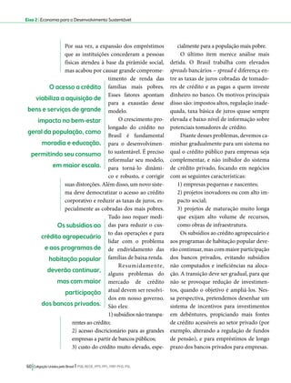 Eixo 2 l Economia para o Desenvolvimento Sustentável 
Por sua vez, a expansão dos empréstimos 
que as instituições concederam a pessoas 
físicas atendeu à base da pirâmide social, 
mas acabou por causar grande comprome-timento 
de renda das 
famílias mais pobres. 
Esses fatores apontam 
para a exaustão desse 
modelo. 
O crescimento pro-longado 
do crédito no 
Brasil é fundamental 
para o desenvolvimen-to 
sustentável. É preciso 
reformular seu modelo, 
para torná-lo dinâmi-co 
e robusto, e corrigir 
suas distorções. Além disso, um novo siste-ma 
deve democratizar o acesso ao crédito 
corporativo e reduzir as taxas de juros, es-pecialmente 
as cobradas dos mais pobres. 
Tudo isso requer medi-das 
para reduzir o cus-to 
das operações e para 
lidar com o problema 
de endividamento das 
famílias de baixa renda. 
Resumidamente, 
alguns problemas do 
mercado de crédito 
atual devem ser resolvi-dos 
em nosso governo. 
São eles: 
1) subsídios não transpa-rentes 
ao crédito; 
2) acesso discricionário para as grandes 
empresas a partir de bancos públicos; 
3) custo do crédito muito elevado, espe-cialmente 
60 Coligação Unidos pelo Brasil l PSB, REDE, PPS, PPL, PRP, PHS, PSL 
para a população mais pobre. 
O último item merece análise mais 
detida. O Brasil trabalha com elevados 
spreads bancários – spread é diferença en-tre 
as taxas de juros cobradas de tomado-res 
de crédito e as pagas a quem investe 
dinheiro no banco. Os motivos principais 
disso são: impostos altos, regulação inade-quada, 
taxa básica de juros quase sempre 
elevada e baixo nível de informação sobre 
potenciais tomadores de crédito. 
Diante desses problemas, devemos ca-minhar 
gradualmente para um sistema no 
qual o crédito público para empresas seja 
complementar, e não inibidor do sistema 
de crédito privado, focando em negócios 
com as seguintes características: 
1) empresas pequenas e nascentes; 
2) projetos inovadores ou com alto im-pacto 
social; 
3) projetos de maturação muito longa 
que exijam alto volume de recursos, 
como obras de infraestrutura. 
Os subsídios ao crédito agropecuário e 
aos programas de habitação popular deve-rão 
continuar, mas com maior participação 
dos bancos privados, evitando subsídios 
não computados e ineficiências na aloca-ção. 
A transição deve ser gradual, para que 
não se provoque redução de investimen-tos, 
quando o objetivo é ampliá-los. Nes-sa 
perspectiva, pretendemos desenhar um 
sistema de incentivos para investimentos 
em debêntures, propiciando mais fontes 
de crédito acessíveis ao setor privado (por 
exemplo, alterando a regulação de fundos 
de pensão), e para empréstimos de longo 
prazo dos bancos privados para empresas. 
O acesso a crédito 
viabiliza a aquisição de 
bens e serviços de grande 
impacto no bem-estar 
geral da população, como 
moradia e educação, 
permitindo seu consumo 
em maior escala. 
Os subsídios ao 
crédito agropecuário 
e aos programas de 
habitação popular 
deverão continuar, 
mas com maior 
participação 
dos bancos privados. 
 