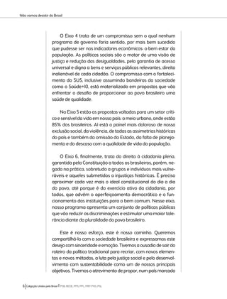 Não vamos desistir do Brasil 
O Eixo 4 trata de um compromisso sem o qual nenhum 
programa de governo faria sentido, por mais bem sucedido 
que pudesse ser nos indicadores econômicos: o bem estar da 
população. As políticas sociais são o motor de uma visão de 
justiça e redução das desigualdades, pela garantia de acesso 
universal e digno a bens e serviços públicos relevantes, direito 
inalienável de cada cidadão. O compromisso com o fortaleci-mento 
do SUS, inclusive assumindo bandeiras da sociedade 
como o Saúde+10, está materializado em propostas que vão 
enfrentar o desafio de proporcionar ao povo brasileiro uma 
saúde de qualidade. 
No Eixo 5 estão as propostas voltadas para um setor críti-co 
e sensível da vida em nosso país: o meio urbano, onde estão 
85% dos brasileiros. Aí está o painel mais doloroso de nossa 
exclusão social, da violência, de todas as assimetrias históricas 
do país e também da omissão do Estado, da falta de planeja-mento 
e do descaso com a qualidade de vida da população. 
O Eixo 6, finalmente, trata do direito à cidadania plena, 
garantida pela Constituição a todos os brasileiros, porém, ne-gada 
na prática, sobretudo a grupos e indivíduos mais vulne-ráveis 
e aqueles submetidos a injustiças históricas. É preciso 
aproximar cada vez mais o ideal constitucional do dia a dia 
do povo, até porque é do exercício ativo da cidadania, por 
todos, que advêm o aperfeiçoamento democrático e o fun-cionamento 
das instituições para o bem comum. Nesse eixo, 
nosso programa apresenta um conjunto de políticas públicas 
que vão reduzir as discriminações e estimular uma maior tole-rância 
diante da pluralidade do povo brasileiro. 
Este é nosso esforço, este é nosso caminho. Queremos 
compartilhá-lo com a sociedade brasileira e expressamos este 
desejo com sinceridade e emoção. Tivemos a ousadia de sair do 
roteiro da política tradicional para recriar, com novos elemen-tos 
e novos métodos, a luta pela justiça social e pelo desenvol-vimento 
com sustentabilidade como um de nossos principais 
objetivos. Tivemos o atrevimento de propor, num país marcado 
6 Coligação Unidos pelo Brasil l PSB, REDE, PPS, PPL, PRP, PHS, PSL 
 